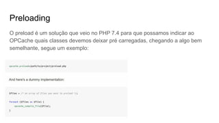 Preloading
O preload é um solução que veio no PHP 7.4 para que possamos indicar ao
OPCache quais classes devemos deixar pré carregadas, chegando a algo bem
semelhante, segue um exemplo:
 