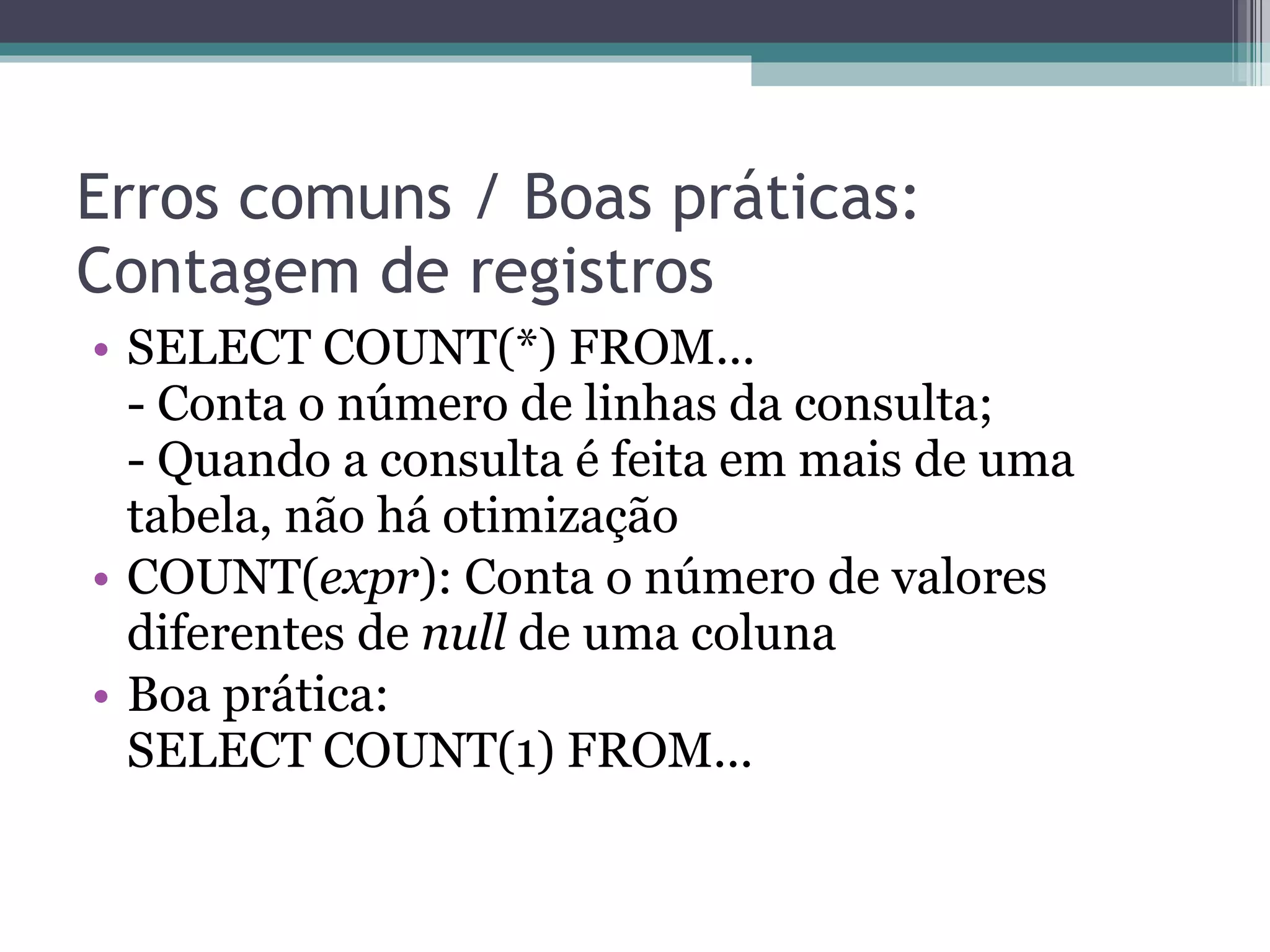 Erros comuns / Boas práticas: Contagem de registros SELECT COUNT(*) FROM...  - Conta o número de linhas da consulta;  - Quando a consulta é feita em mais de uma tabela, não há otimização COUNT( expr ): Conta o número de valores diferentes de  null  de uma coluna Boa prática: SELECT COUNT(1) FROM... 