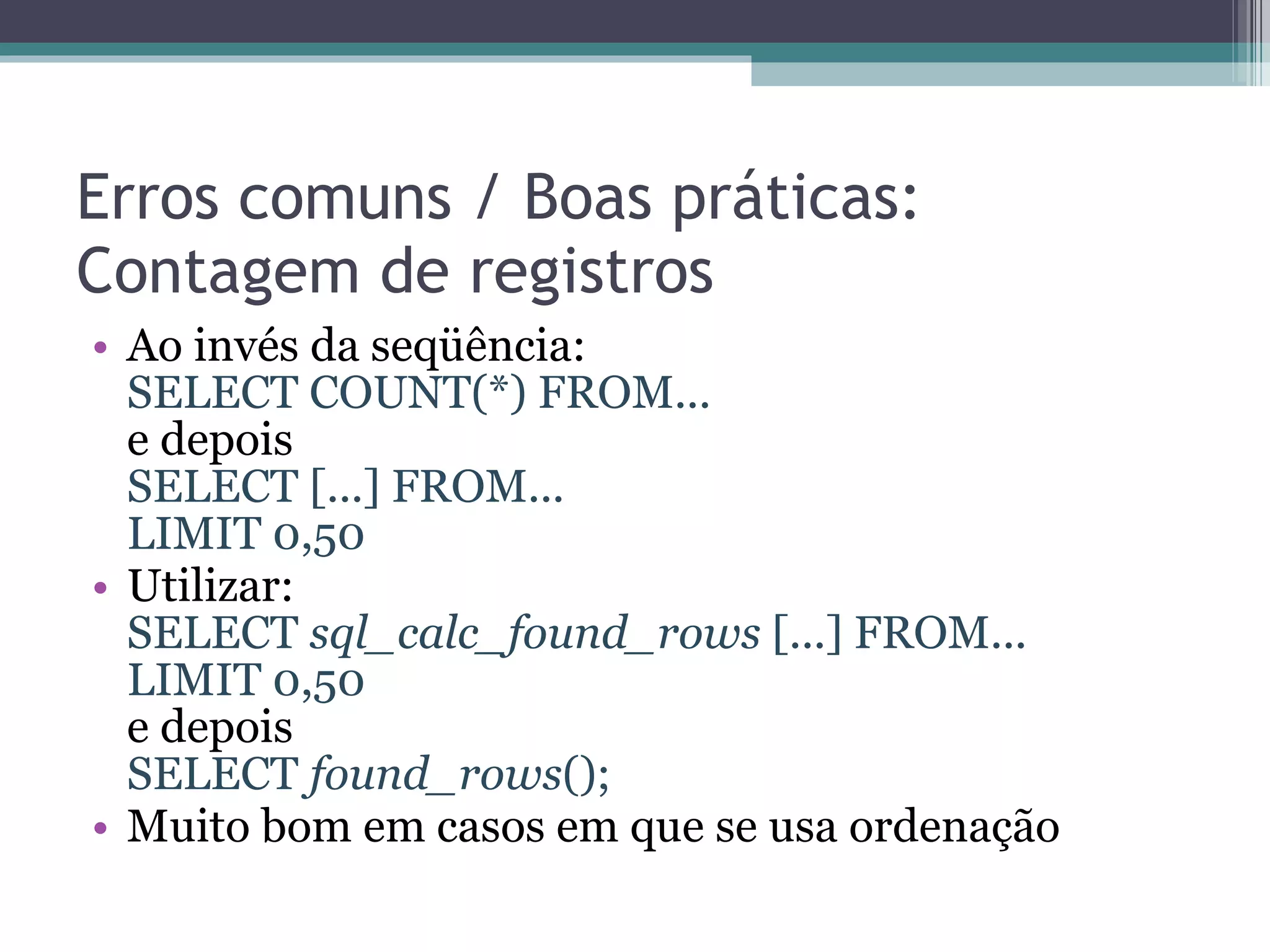 Erros comuns / Boas práticas: Contagem de registros Ao invés da seqüência: SELECT COUNT(*) FROM... e depois SELECT [...] FROM... LIMIT 0,50 Utilizar: SELECT  sql_calc_found_rows  [...] FROM... LIMIT 0,50  e depois SELECT  found_rows (); Muito bom em casos em que se usa ordenação 
