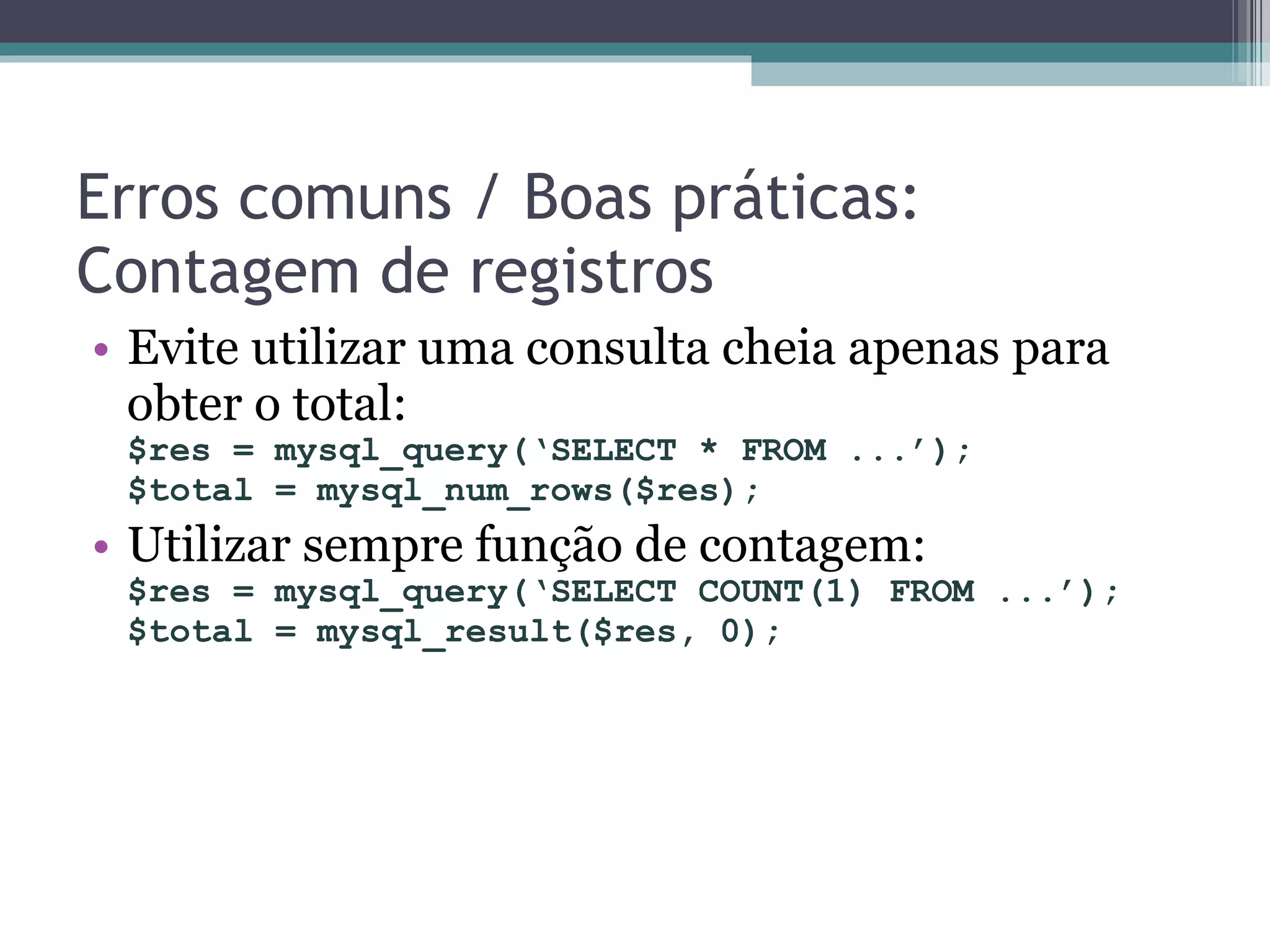 Erros comuns / Boas práticas: Contagem de registros Evite utilizar uma consulta cheia apenas para obter o total: $res = mysql_query(‘SELECT * FROM ...’); $total = mysql_num_rows($res); Utilizar sempre função de contagem: $res = mysql_query(‘SELECT COUNT(1) FROM ...’); $total = mysql_result($res, 0); 