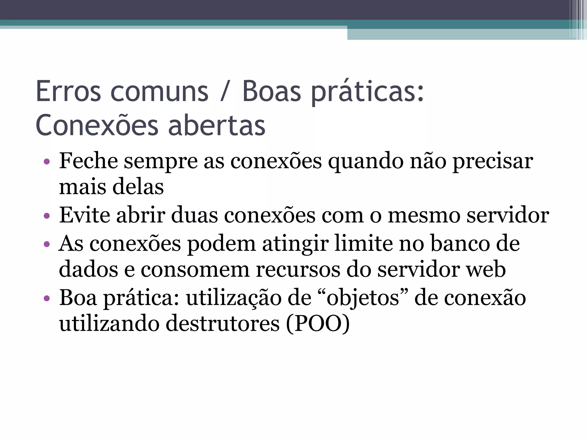 Erros comuns / Boas práticas: Conexões abertas Feche sempre as conexões quando não precisar mais delas Evite abrir duas conexões com o mesmo servidor As conexões podem atingir limite no banco de dados e consomem recursos do servidor web Boa prática: utilização de “objetos” de conexão utilizando destrutores (POO) 