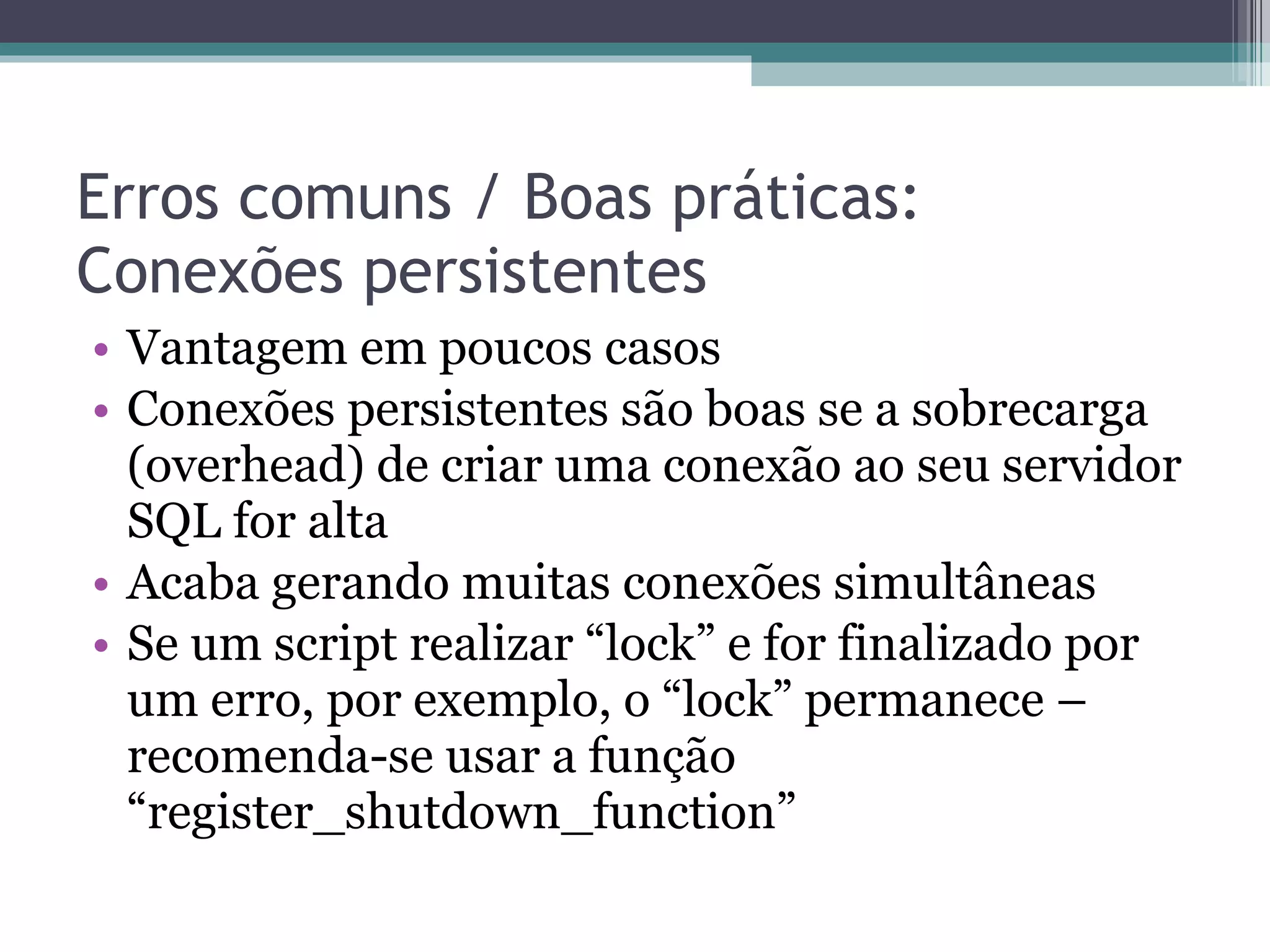 Erros comuns / Boas práticas: Conexões persistentes Vantagem em poucos casos Conexões persistentes são boas se a sobrecarga (overhead) de criar uma conexão ao seu servidor SQL for alta Acaba gerando muitas conexões simultâneas Se um script realizar “lock” e for finalizado por um erro, por exemplo, o “lock” permanece – recomenda-se usar a função “register_shutdown_function” 