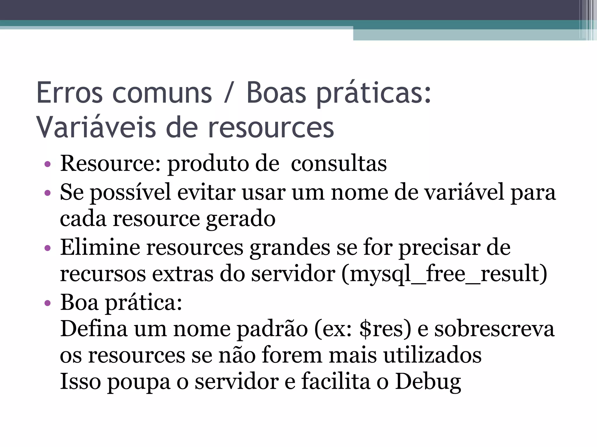 Erros comuns / Boas práticas: Variáveis de resources Resource: produto de  consultas Se possível evitar usar um nome de variável para cada resource gerado Elimine resources grandes se for precisar de recursos extras do servidor (mysql_free_result) Boa prática: Defina um nome padrão (ex: $res) e sobrescreva os resources se não forem mais utilizados Isso poupa o servidor e facilita o Debug 