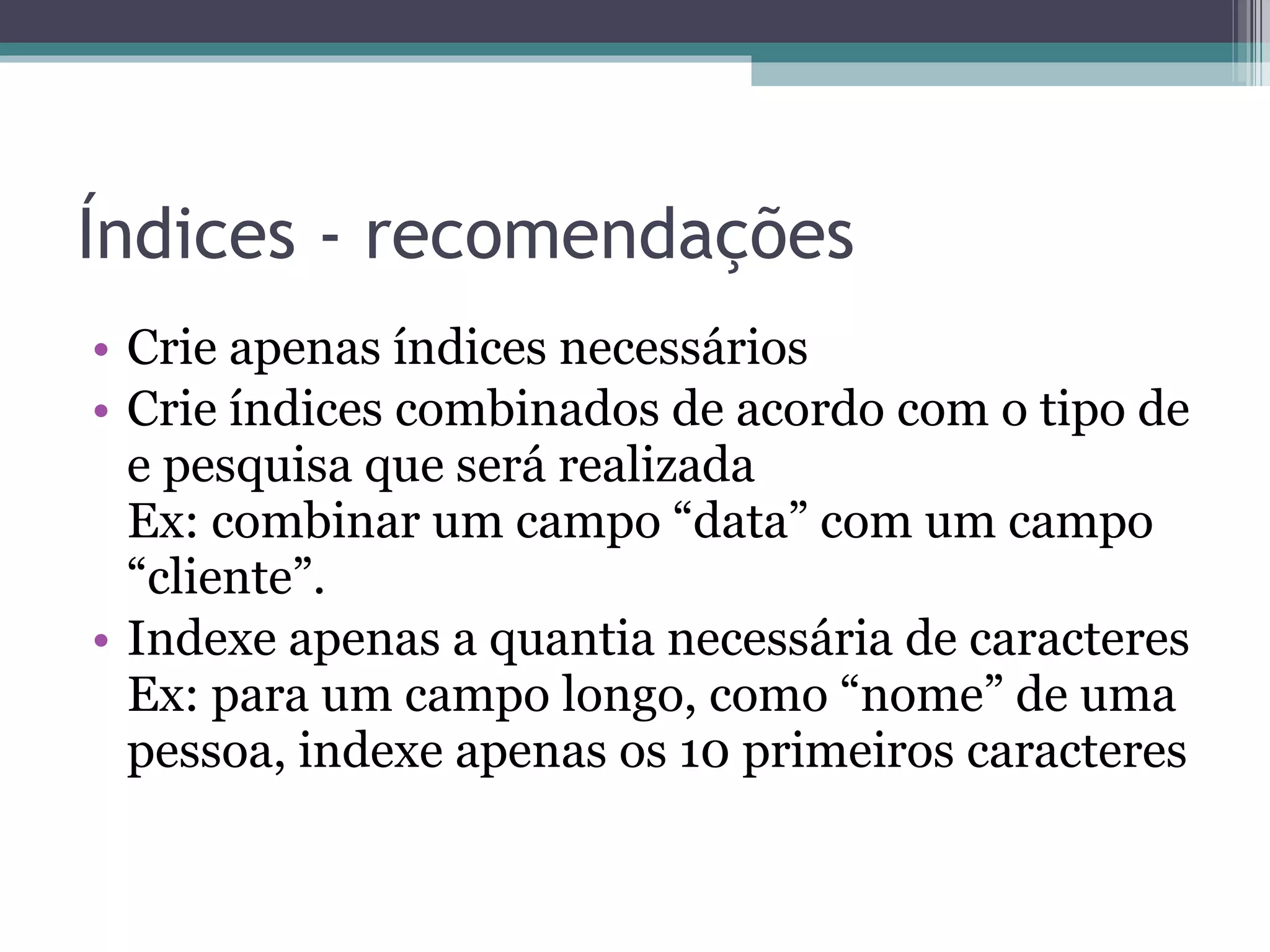 Índices - recomendações Crie apenas índices necessários Crie índices combinados de acordo com o tipo de e pesquisa que será realizada Ex: combinar um campo “data” com um campo “cliente”. Indexe apenas a quantia necessária de caracteres Ex: para um campo longo, como “nome” de uma pessoa, indexe apenas os 10 primeiros caracteres 
