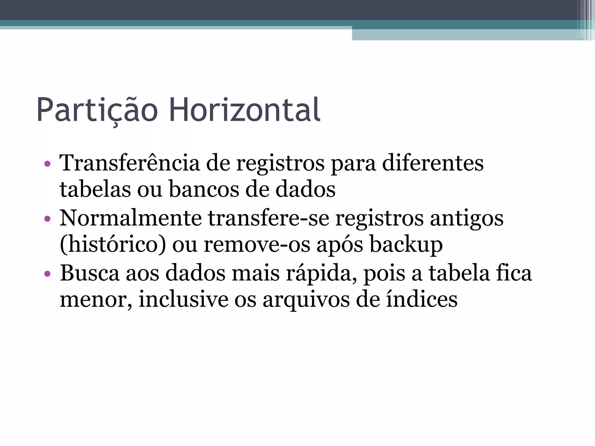 Partição Horizontal Transferência de registros para diferentes tabelas ou bancos de dados Normalmente transfere-se registros antigos (histórico) ou remove-os após backup Busca aos dados mais rápida, pois a tabela fica menor, inclusive os arquivos de índices 