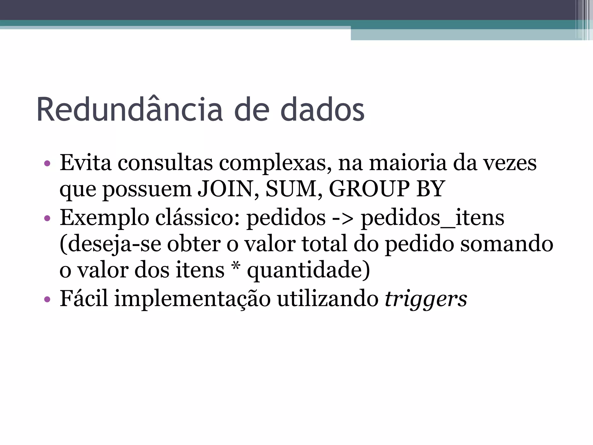 Redundância de dados Evita consultas complexas, na maioria da vezes que possuem JOIN, SUM, GROUP BY Exemplo clássico: pedidos -> pedidos_itens (deseja-se obter o valor total do pedido somando o valor dos itens * quantidade) Fácil implementação utilizando  triggers 
