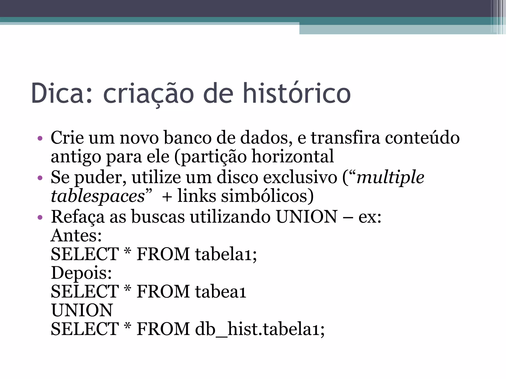 Dica: criação de histórico Crie um novo banco de dados, e transfira conteúdo antigo para ele (partição horizontal  Se puder, utilize um disco exclusivo (“ multiple tablespaces ”  + links simbólicos) Refaça as buscas utilizando UNION – ex: Antes: SELECT * FROM tabela1; Depois:  SELECT * FROM tabea1 UNION  SELECT * FROM db_hist.tabela1; 
