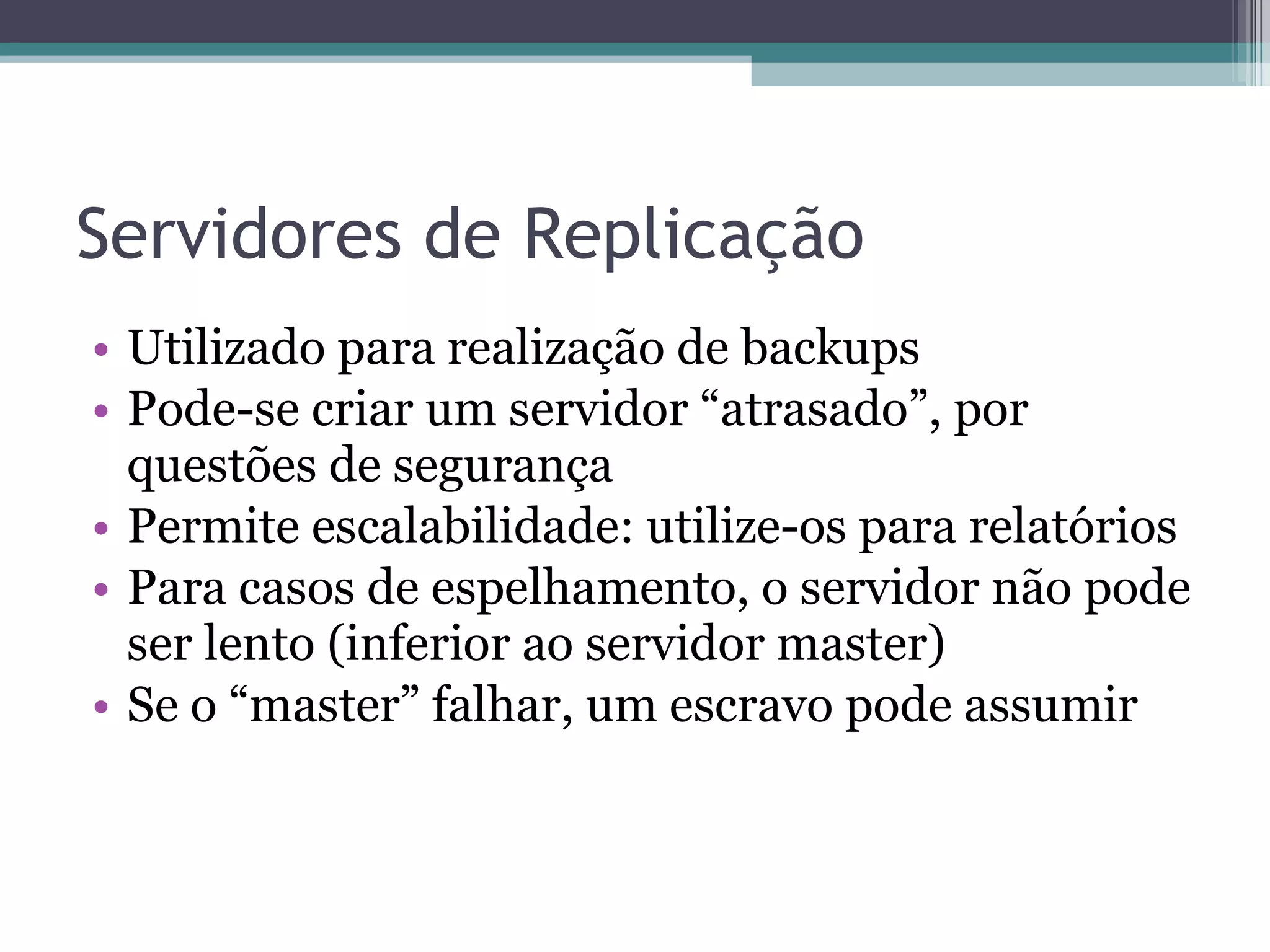 Servidores de Replicação Utilizado para realização de backups Pode-se criar um servidor “atrasado”, por questões de segurança Permite escalabilidade: utilize-os para relatórios Para casos de espelhamento, o servidor não pode ser lento (inferior ao servidor master) Se o “master” falhar, um escravo pode assumir 