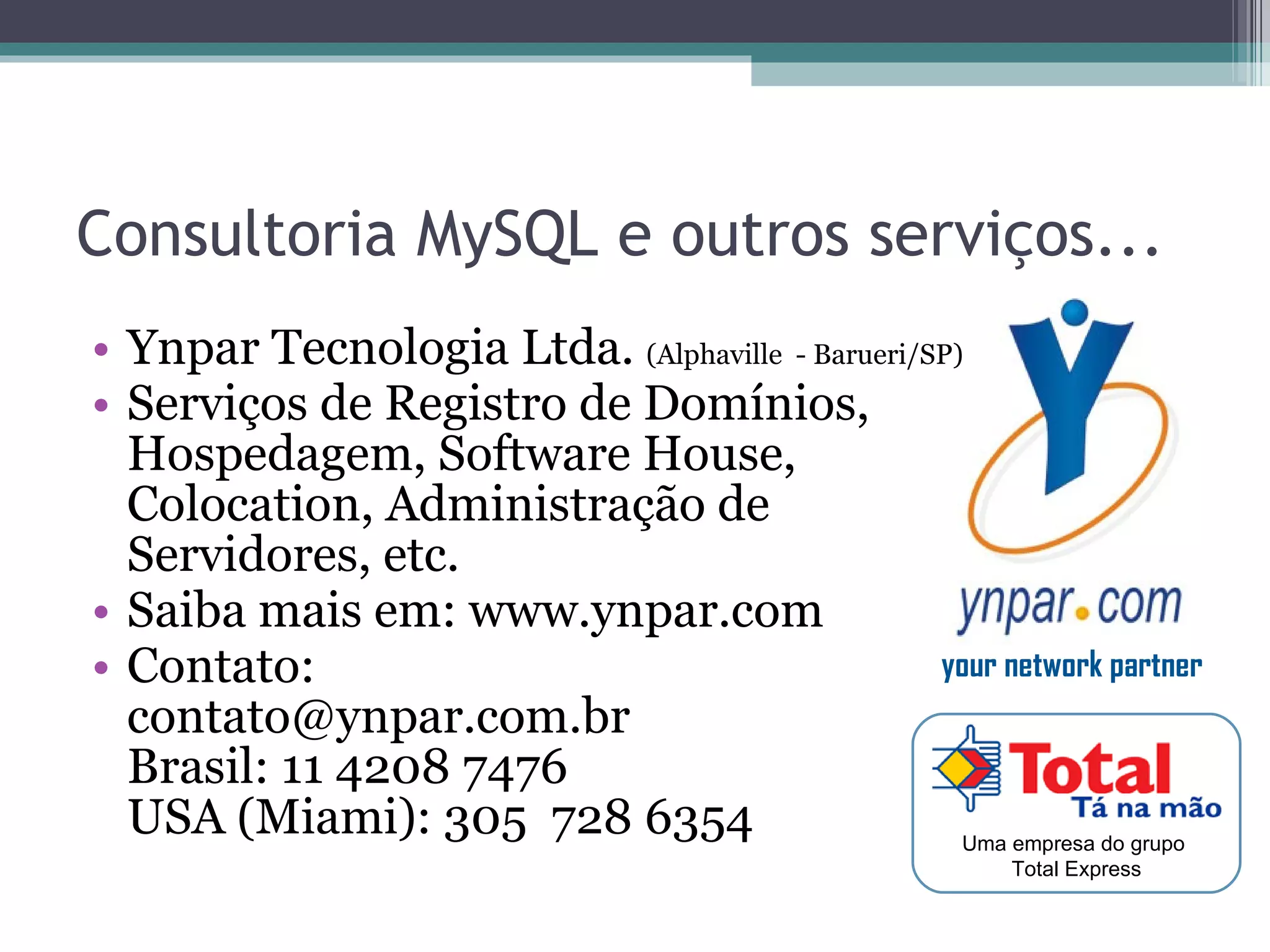 Consultoria MySQL e outros serviços... Ynpar Tecnologia Ltda.  (Alphaville  - Barueri/SP) Serviços de Registro de Domínios,  Hospedagem, Software House,  Colocation, Administração de  Servidores, etc. Saiba mais em: www.ynpar.com Contato:  contato@ynpar.com.br  Brasil: 11 4208 7476 USA (Miami): 305  728 6354 Uma empresa do grupo  Total Express your network partner 