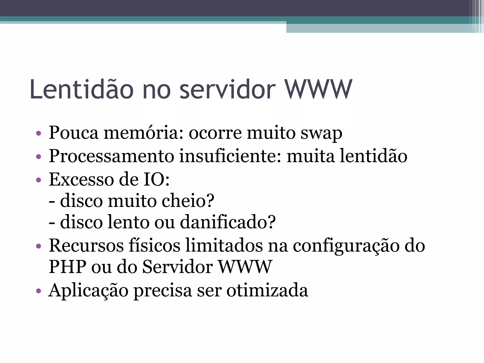 Lentidão no servidor WWW Pouca memória: ocorre muito swap Processamento insuficiente: muita lentidão Excesso de IO:  - disco muito cheio? - disco lento ou danificado? Recursos físicos limitados na configuração do PHP ou do Servidor WWW Aplicação precisa ser otimizada 