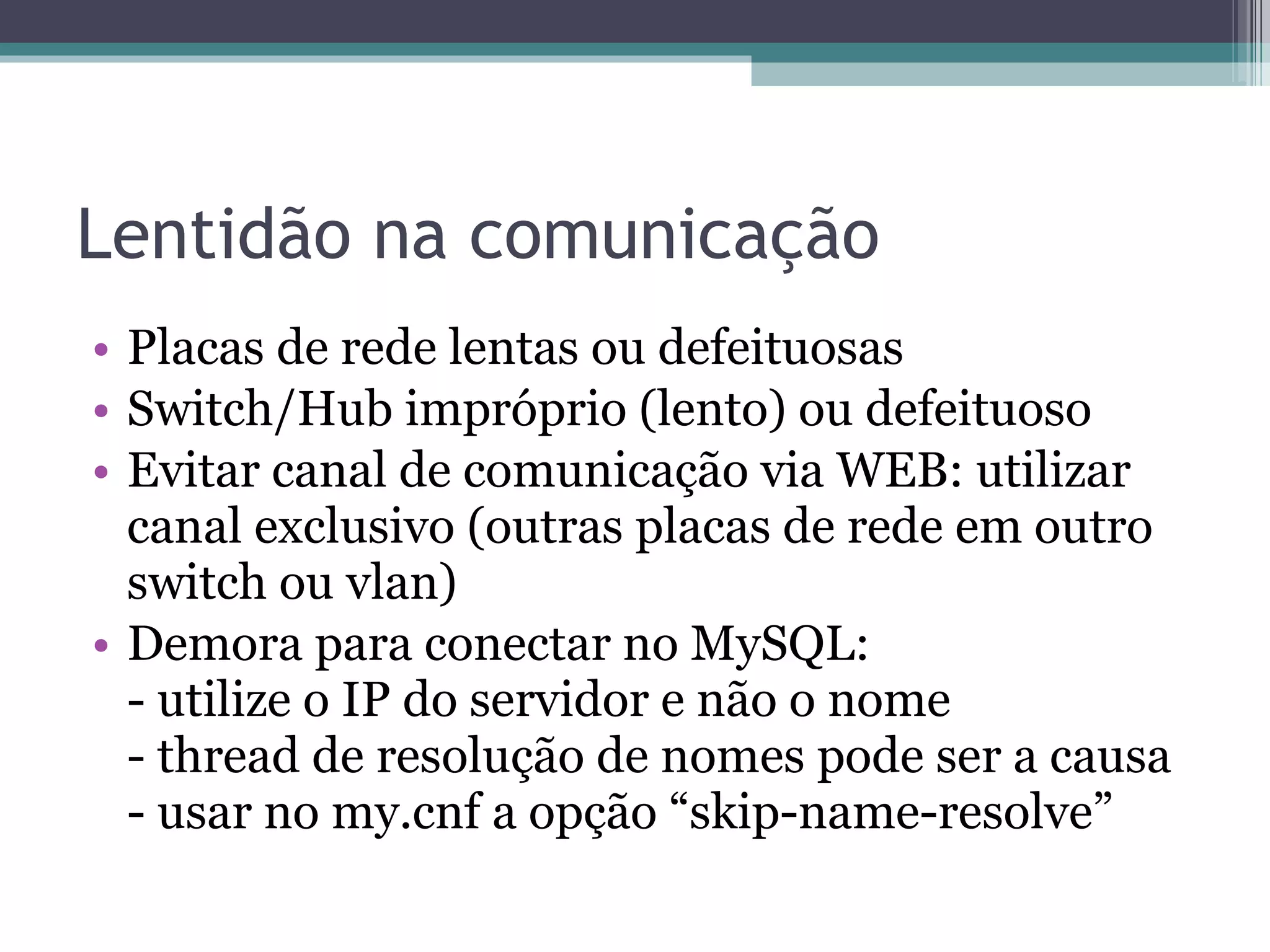 Lentidão na comunicação Placas de rede lentas ou defeituosas Switch/Hub impróprio (lento) ou defeituoso Evitar canal de comunicação via WEB: utilizar canal exclusivo (outras placas de rede em outro switch ou vlan) Demora para conectar no MySQL:  - utilize o IP do servidor e não o nome - thread de resolução de nomes pode ser a causa - usar no my.cnf a opção “skip-name-resolve” 