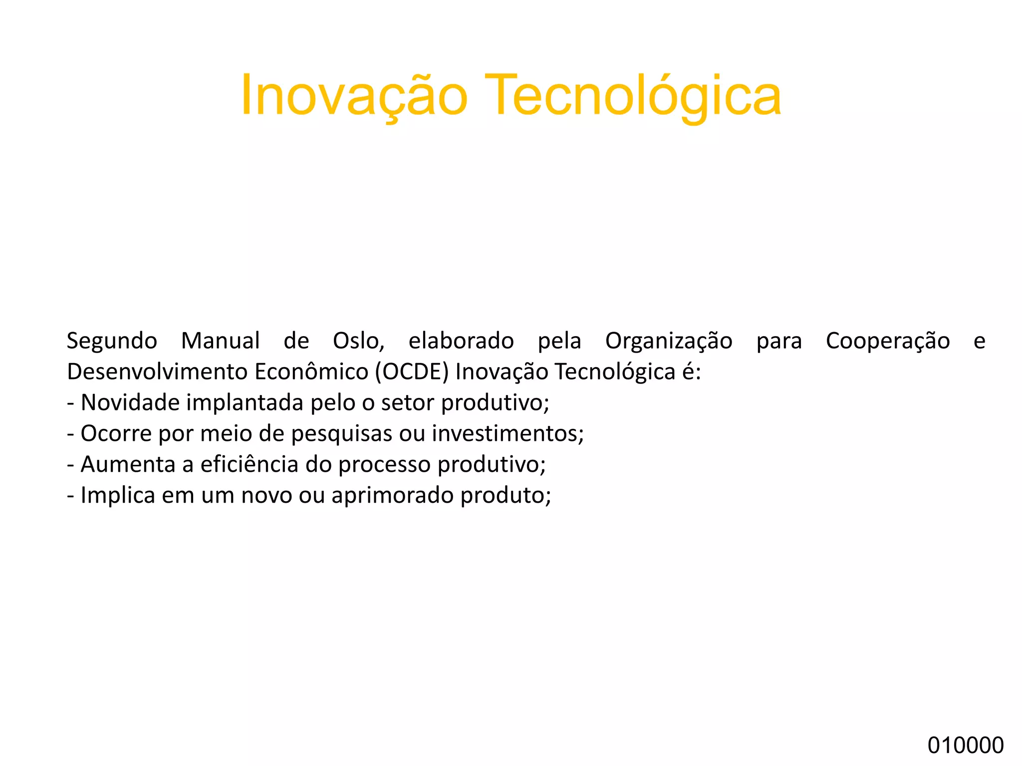 Inovação Tecnológica
010000
Segundo Manual de Oslo, elaborado pela Organização para Cooperação e
Desenvolvimento Econômico (OCDE) Inovação Tecnológica é:
- Novidade implantada pelo o setor produtivo;
- Ocorre por meio de pesquisas ou investimentos;
- Aumenta a eficiência do processo produtivo;
- Implica em um novo ou aprimorado produto;
 