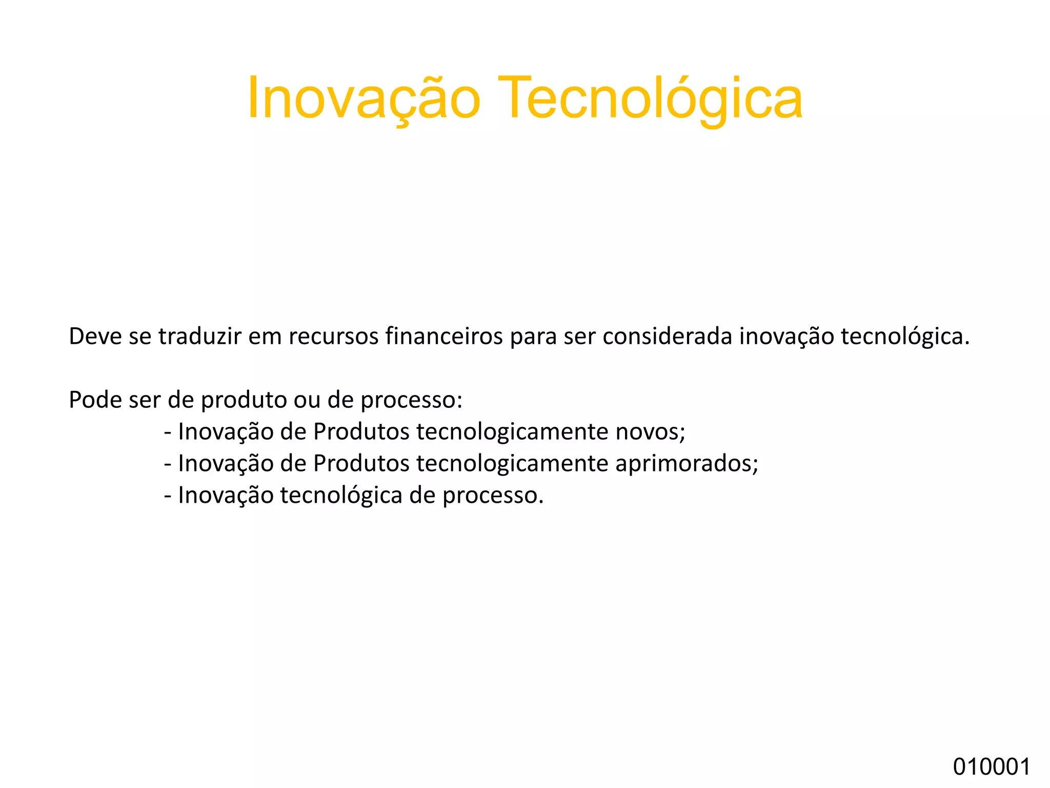 Inovação Tecnológica
010001
Deve se traduzir em recursos financeiros para ser considerada inovação tecnológica.
Pode ser de produto ou de processo:
- Inovação de Produtos tecnologicamente novos;
- Inovação de Produtos tecnologicamente aprimorados;
- Inovação tecnológica de processo.
 