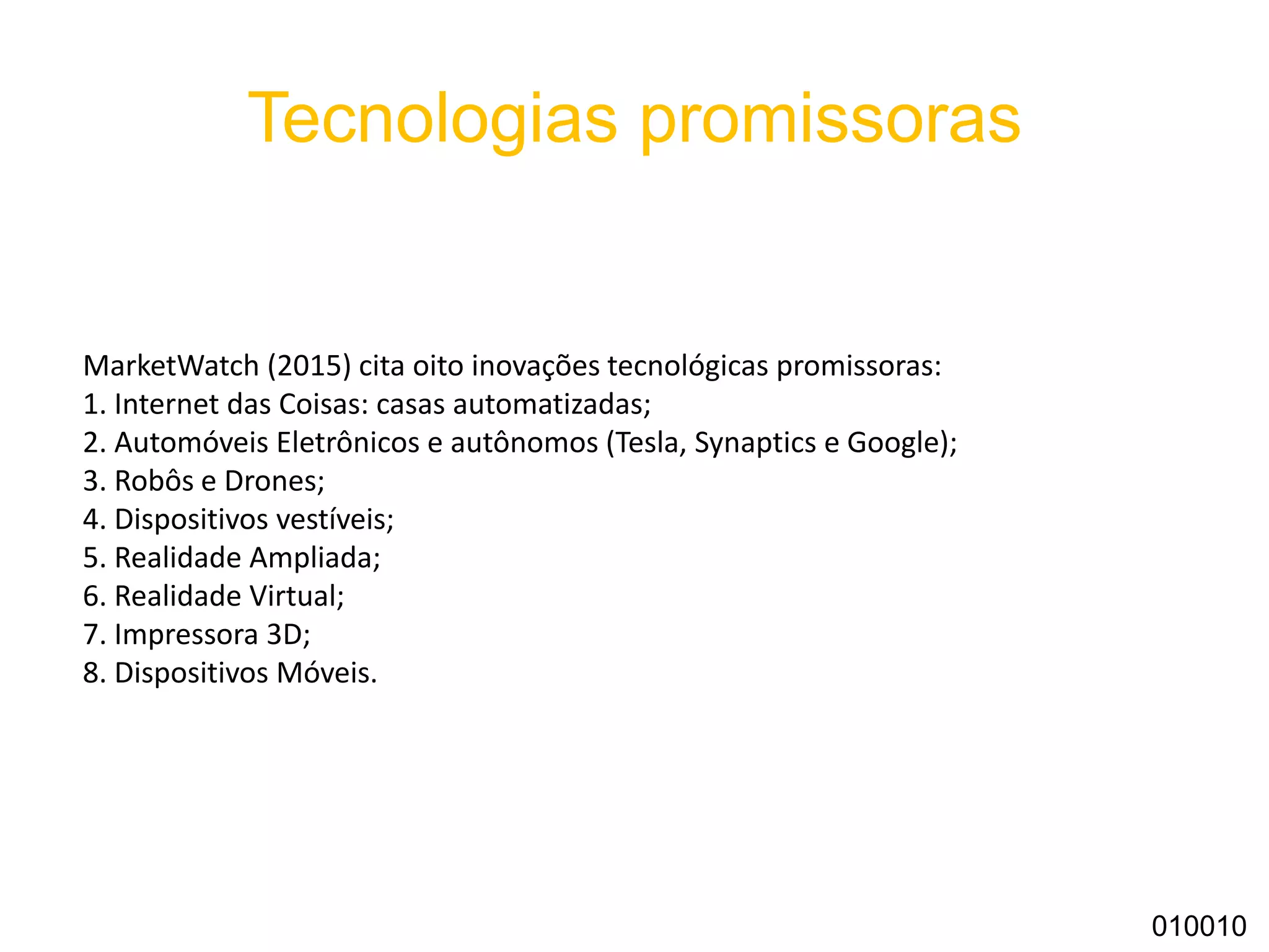 Tecnologias promissoras
010010
MarketWatch (2015) cita oito inovações tecnológicas promissoras:
1. Internet das Coisas: casas automatizadas;
2. Automóveis Eletrônicos e autônomos (Tesla, Synaptics e Google);
3. Robôs e Drones;
4. Dispositivos vestíveis;
5. Realidade Ampliada;
6. Realidade Virtual;
7. Impressora 3D;
8. Dispositivos Móveis.
 