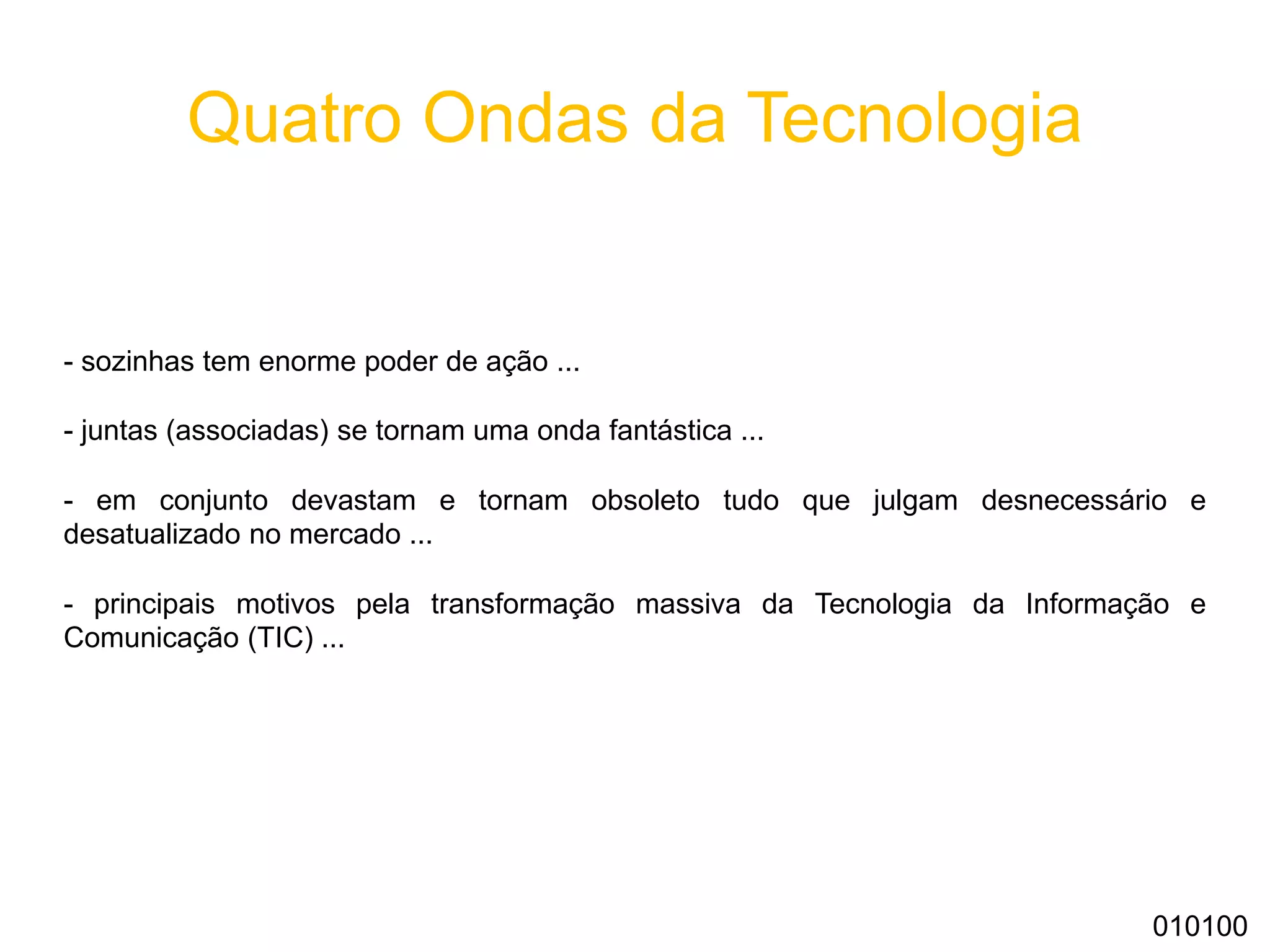 Quatro Ondas da Tecnologia
- sozinhas tem enorme poder de ação ...
- juntas (associadas) se tornam uma onda fantástica ...
- em conjunto devastam e tornam obsoleto tudo que julgam desnecessário e
desatualizado no mercado ...
- principais motivos pela transformação massiva da Tecnologia da Informação e
Comunicação (TIC) ...
010100
 