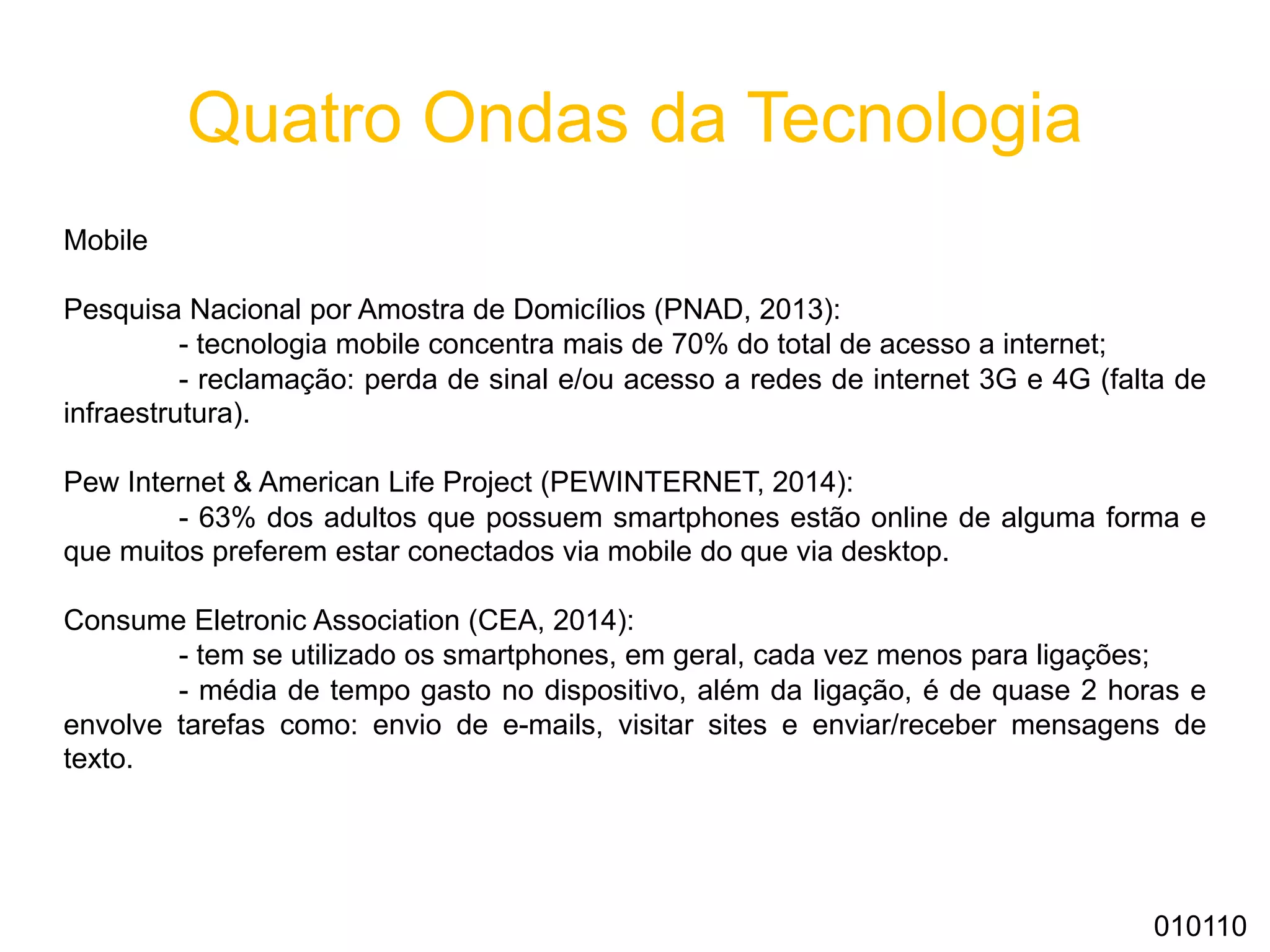 Quatro Ondas da Tecnologia
Mobile
Pesquisa Nacional por Amostra de Domicílios (PNAD, 2013):
- tecnologia mobile concentra mais de 70% do total de acesso a internet;
- reclamação: perda de sinal e/ou acesso a redes de internet 3G e 4G (falta de
infraestrutura).
Pew Internet & American Life Project (PEWINTERNET, 2014):
- 63% dos adultos que possuem smartphones estão online de alguma forma e
que muitos preferem estar conectados via mobile do que via desktop.
Consume Eletronic Association (CEA, 2014):
- tem se utilizado os smartphones, em geral, cada vez menos para ligações;
- média de tempo gasto no dispositivo, além da ligação, é de quase 2 horas e
envolve tarefas como: envio de e-mails, visitar sites e enviar/receber mensagens de
texto.
010110
 