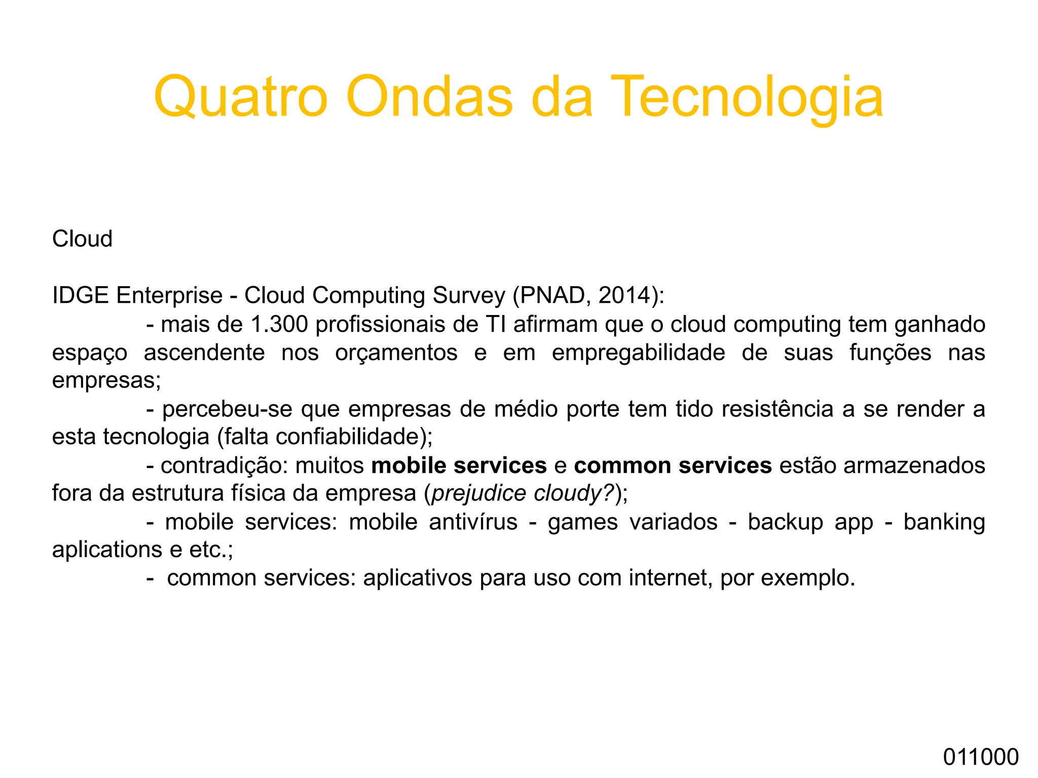 Quatro Ondas da Tecnologia
Cloud
IDGE Enterprise - Cloud Computing Survey (PNAD, 2014):
- mais de 1.300 profissionais de TI afirmam que o cloud computing tem ganhado
espaço ascendente nos orçamentos e em empregabilidade de suas funções nas
empresas;
- percebeu-se que empresas de médio porte tem tido resistência a se render a
esta tecnologia (falta confiabilidade);
- contradição: muitos mobile services e common services estão armazenados
fora da estrutura física da empresa (prejudice cloudy?);
- mobile services: mobile antivírus - games variados - backup app - banking
aplications e etc.;
- common services: aplicativos para uso com internet, por exemplo.
011000
 
