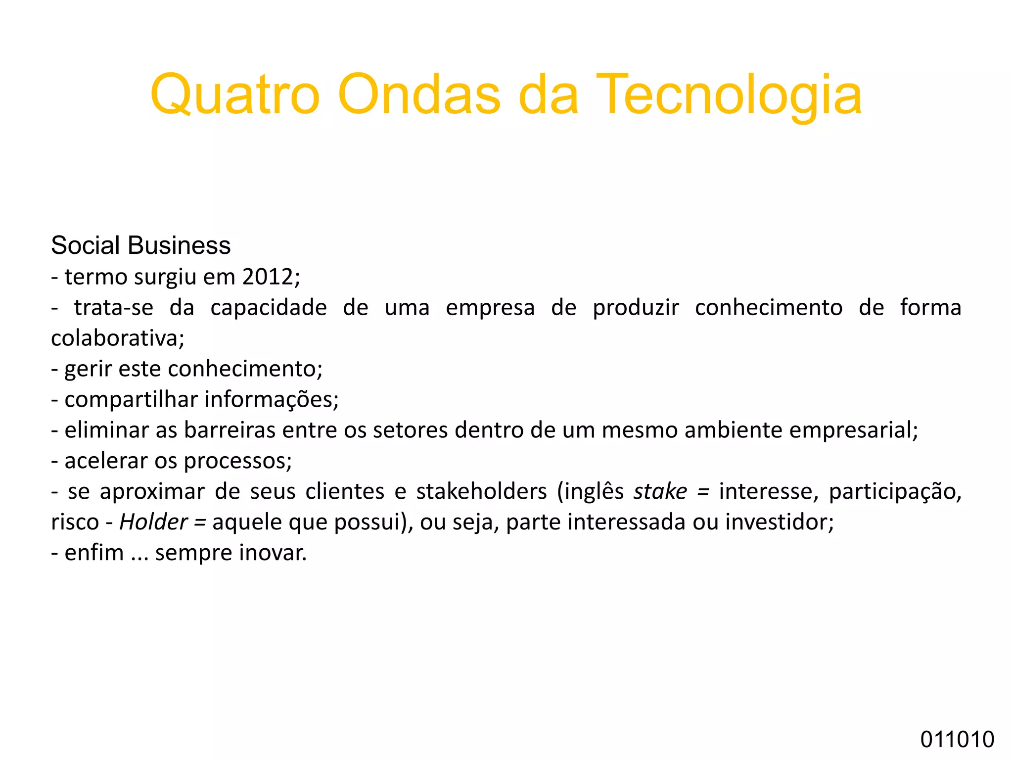 Quatro Ondas da Tecnologia
Social Business
- termo surgiu em 2012;
- trata-se da capacidade de uma empresa de produzir conhecimento de forma
colaborativa;
- gerir este conhecimento;
- compartilhar informações;
- eliminar as barreiras entre os setores dentro de um mesmo ambiente empresarial;
- acelerar os processos;
- se aproximar de seus clientes e stakeholders (inglês stake = interesse, participação,
risco - Holder = aquele que possui), ou seja, parte interessada ou investidor;
- enfim ... sempre inovar.
011010
 