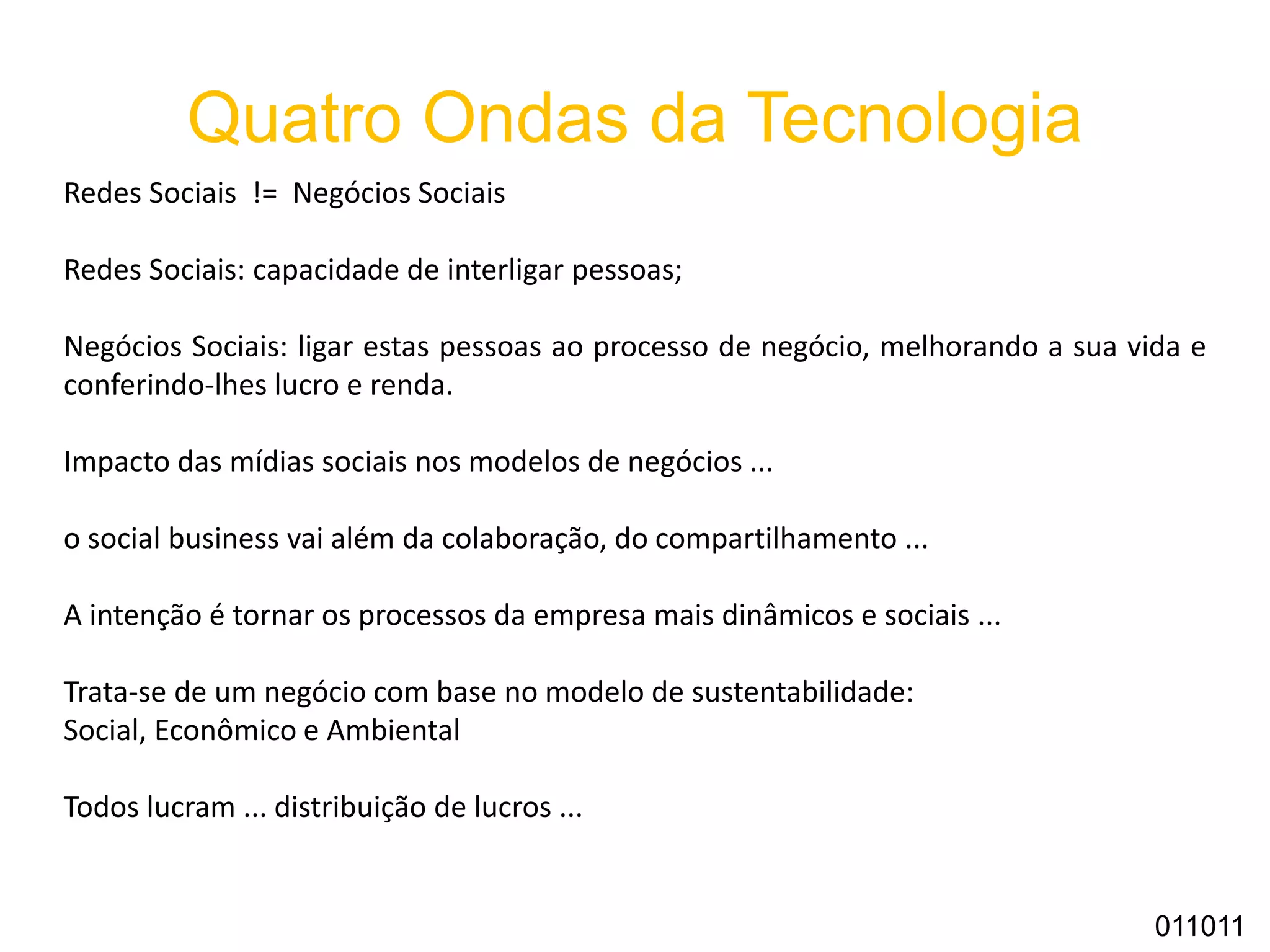 Quatro Ondas da Tecnologia
Redes Sociais != Negócios Sociais
Redes Sociais: capacidade de interligar pessoas;
Negócios Sociais: ligar estas pessoas ao processo de negócio, melhorando a sua vida e
conferindo-lhes lucro e renda.
Impacto das mídias sociais nos modelos de negócios ...
o social business vai além da colaboração, do compartilhamento ...
A intenção é tornar os processos da empresa mais dinâmicos e sociais ...
Trata-se de um negócio com base no modelo de sustentabilidade:
Social, Econômico e Ambiental
Todos lucram ... distribuição de lucros ...
011011
 