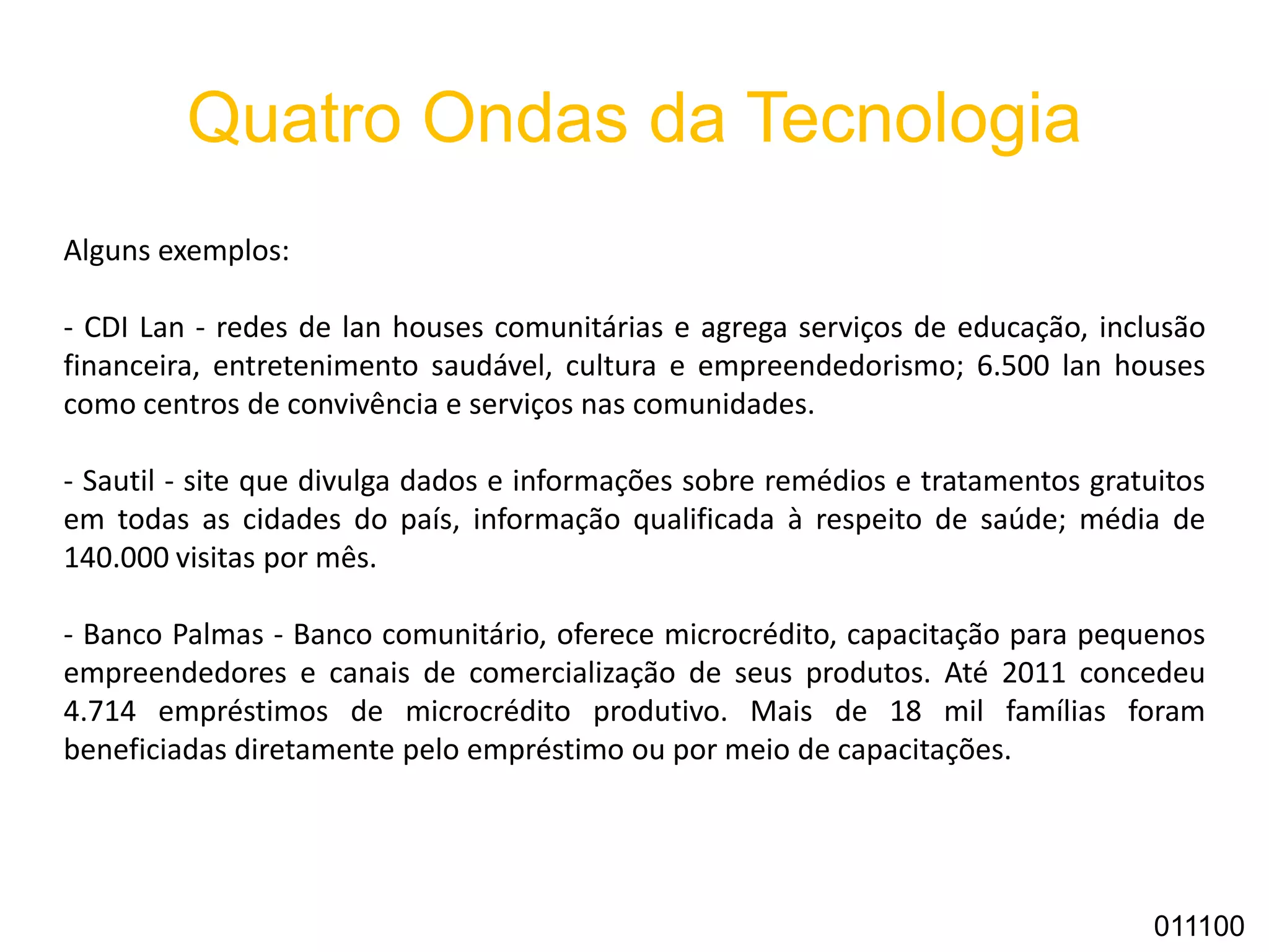 Quatro Ondas da Tecnologia
Alguns exemplos:
- CDI Lan - redes de lan houses comunitárias e agrega serviços de educação, inclusão
financeira, entretenimento saudável, cultura e empreendedorismo; 6.500 lan houses
como centros de convivência e serviços nas comunidades.
- Sautil - site que divulga dados e informações sobre remédios e tratamentos gratuitos
em todas as cidades do país, informação qualificada à respeito de saúde; média de
140.000 visitas por mês.
- Banco Palmas - Banco comunitário, oferece microcrédito, capacitação para pequenos
empreendedores e canais de comercialização de seus produtos. Até 2011 concedeu
4.714 empréstimos de microcrédito produtivo. Mais de 18 mil famílias foram
beneficiadas diretamente pelo empréstimo ou por meio de capacitações.
011100
 