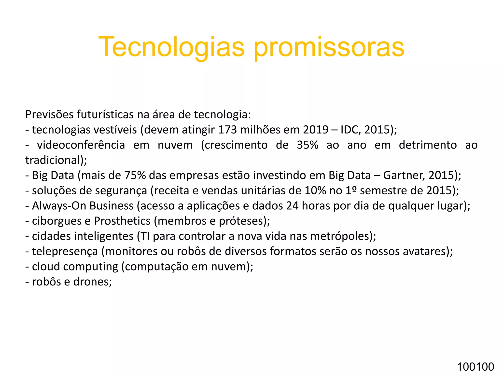 Tecnologias promissoras
Previsões futurísticas na área de tecnologia:
- tecnologias vestíveis (devem atingir 173 milhões em 2019 – IDC, 2015);
- videoconferência em nuvem (crescimento de 35% ao ano em detrimento ao
tradicional);
- Big Data (mais de 75% das empresas estão investindo em Big Data – Gartner, 2015);
- soluções de segurança (receita e vendas unitárias de 10% no 1º semestre de 2015);
- Always-On Business (acesso a aplicações e dados 24 horas por dia de qualquer lugar);
- ciborgues e Prosthetics (membros e próteses);
- cidades inteligentes (TI para controlar a nova vida nas metrópoles);
- telepresença (monitores ou robôs de diversos formatos serão os nossos avatares);
- cloud computing (computação em nuvem);
- robôs e drones;
100100
 