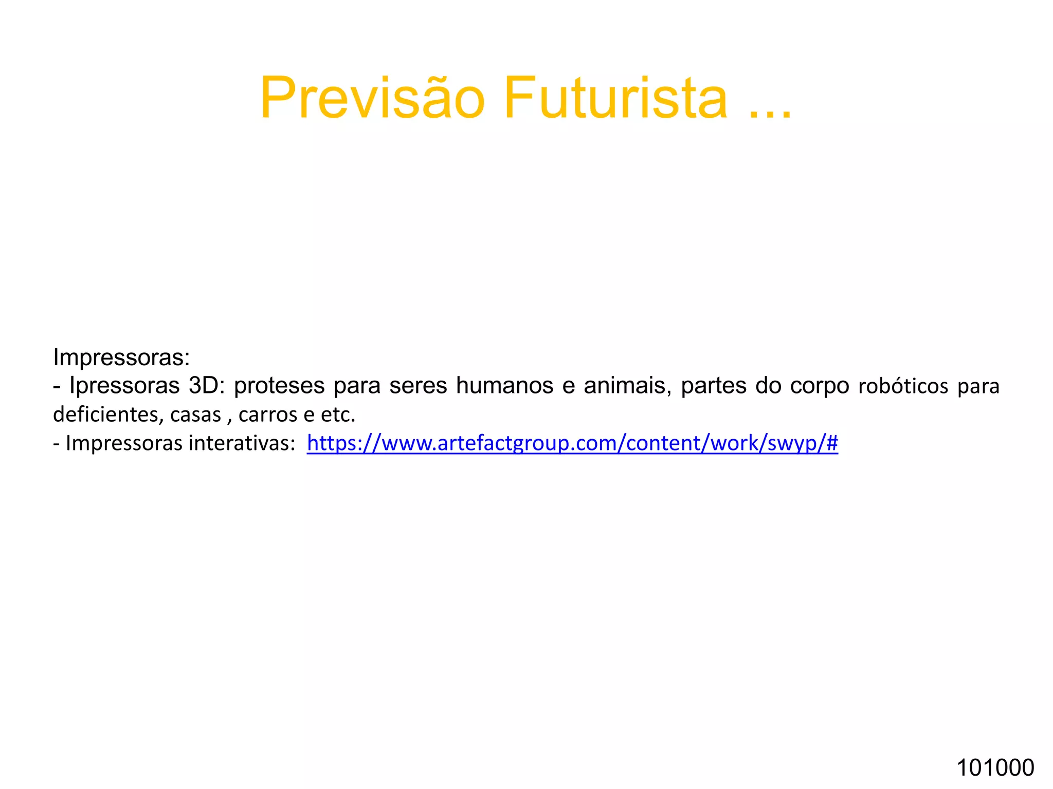 Previsão Futurista ...
Impressoras:
- Ipressoras 3D: proteses para seres humanos e animais, partes do corpo robóticos para
deficientes, casas , carros e etc.
- Impressoras interativas: https://www.artefactgroup.com/content/work/swyp/#
101000
 
