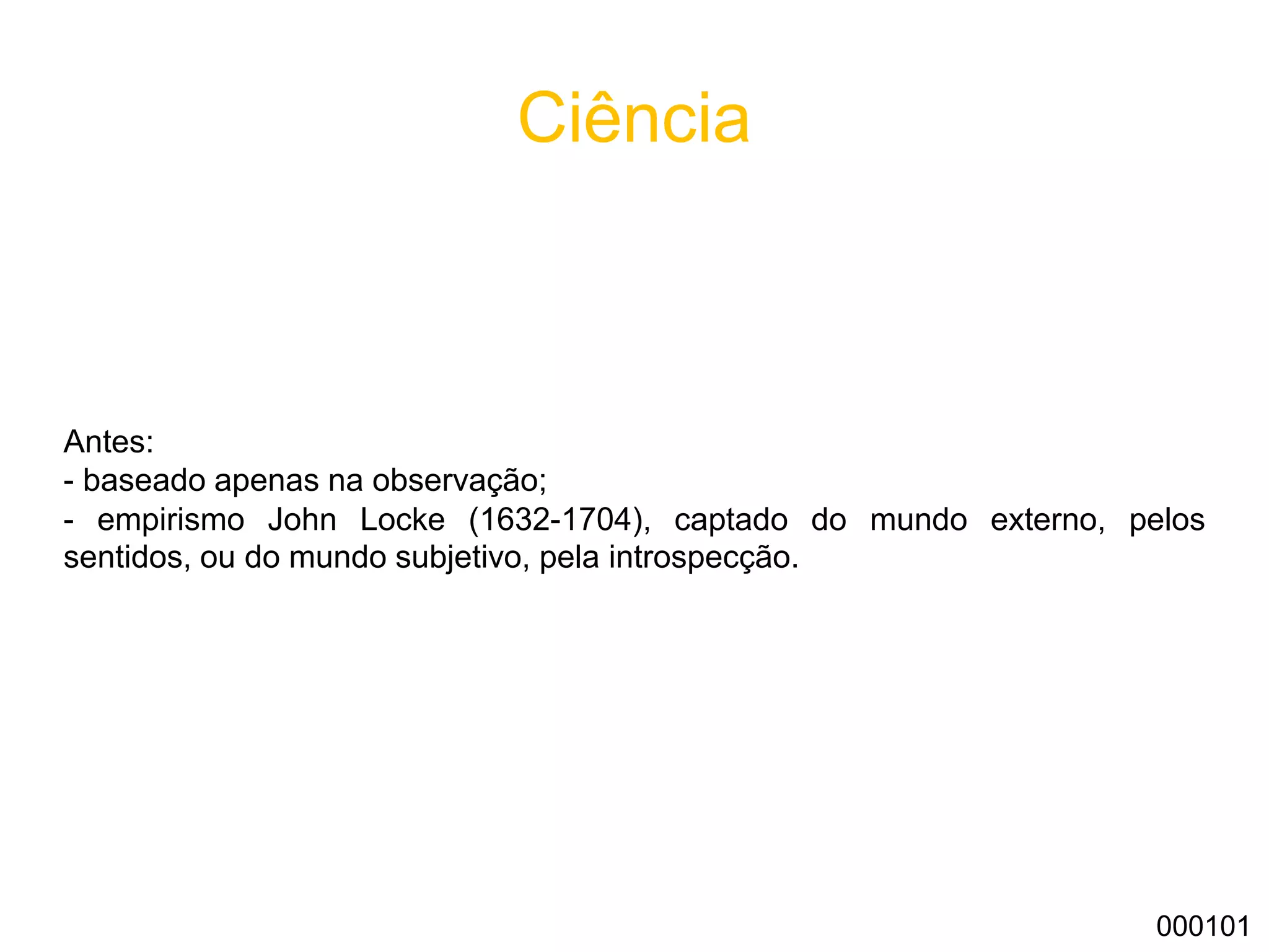 Ciência
Antes:
- baseado apenas na observação;
- empirismo John Locke (1632-1704), captado do mundo externo, pelos
sentidos, ou do mundo subjetivo, pela introspecção.
000101
 