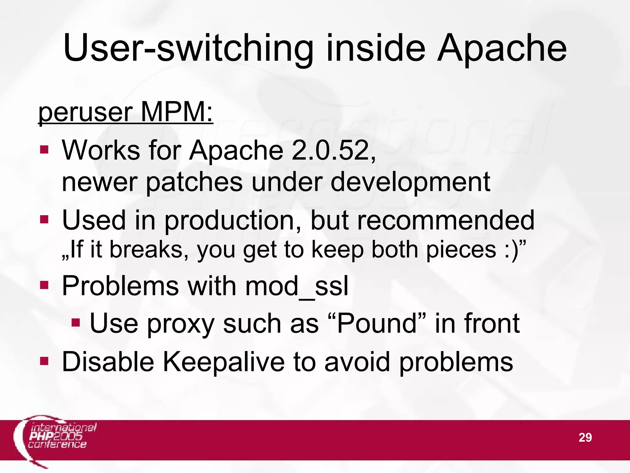 29 User-switching inside Apache peruser MPM:  Works for Apache 2.0.52, newer patches under development  Used in production, but recommended „If it breaks, you get to keep both pieces :)”  Problems with mod_ssl  Use proxy such as “Pound” in front  Disable Keepalive to avoid problems 