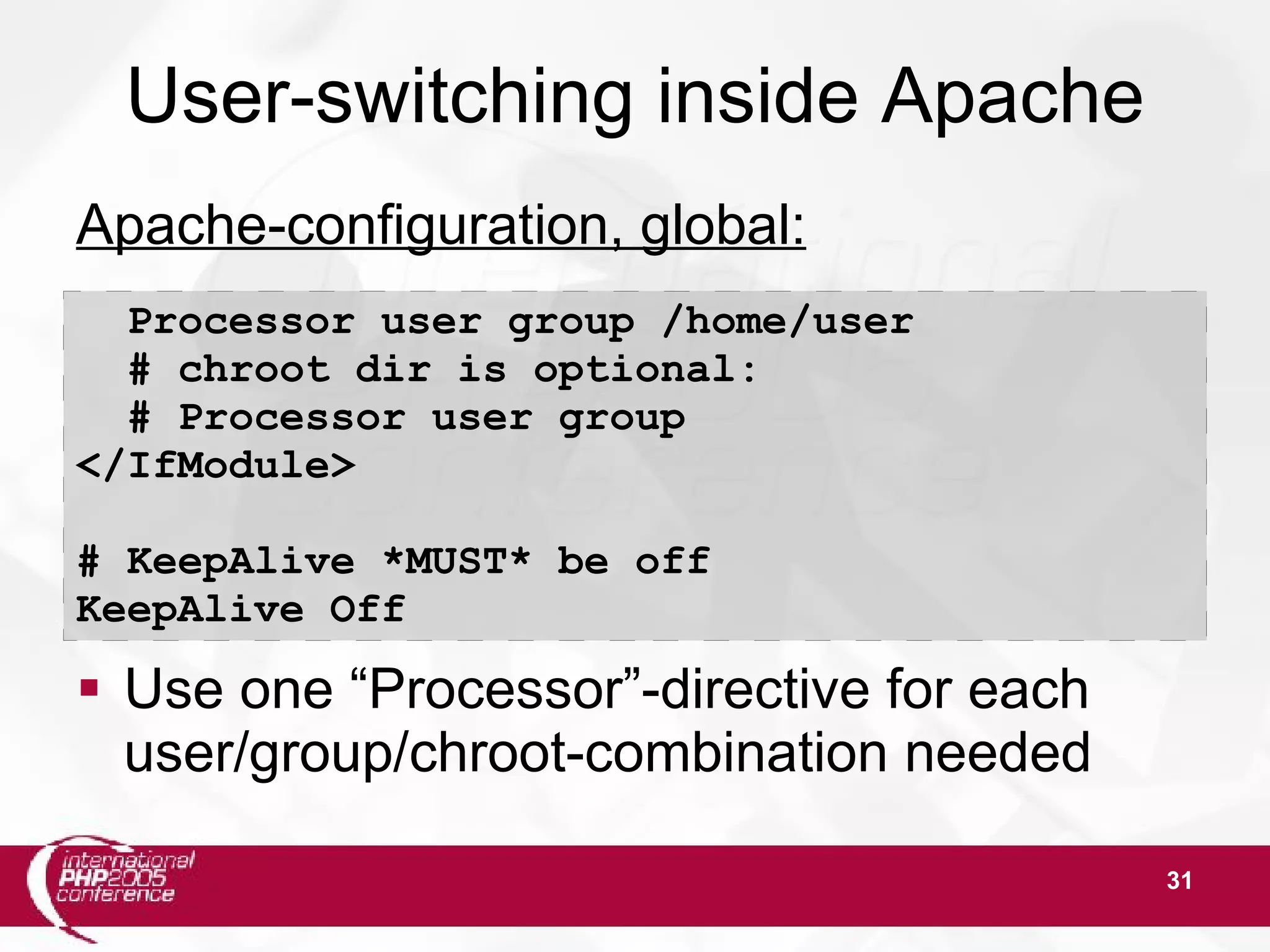 31 User-switching inside Apache Apache-configuration, global:  Use one “Processor”-directive for each user/group/chroot-combination needed Processor user group /home/user # chroot dir is optional: # Processor user group </IfModule> # KeepAlive *MUST* be off KeepAlive Off 