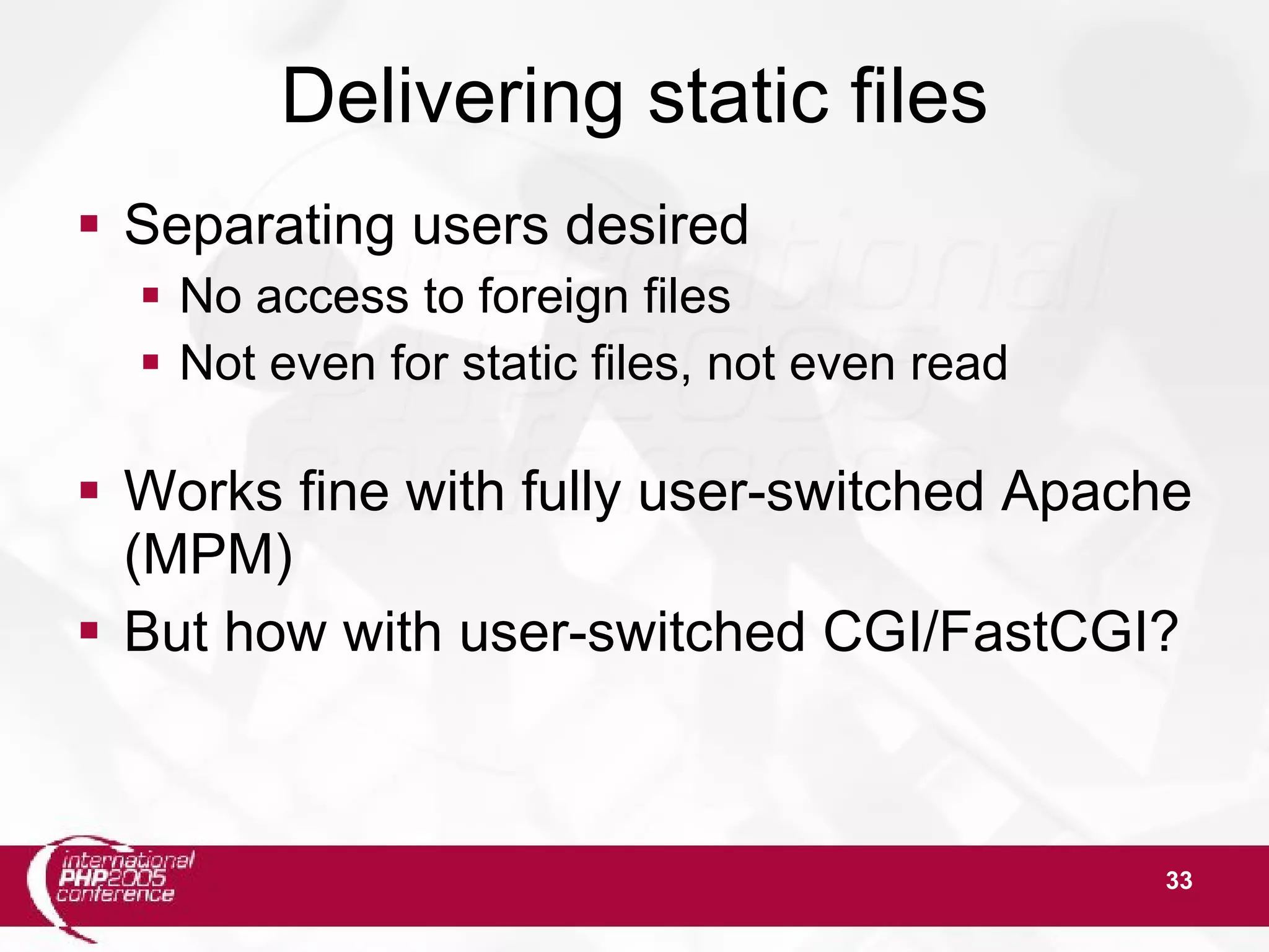 33 Delivering static files  Separating users desired  No access to foreign files  Not even for static files, not even read  Works fine with fully user-switched Apache (MPM)  But how with user-switched CGI/FastCGI? 