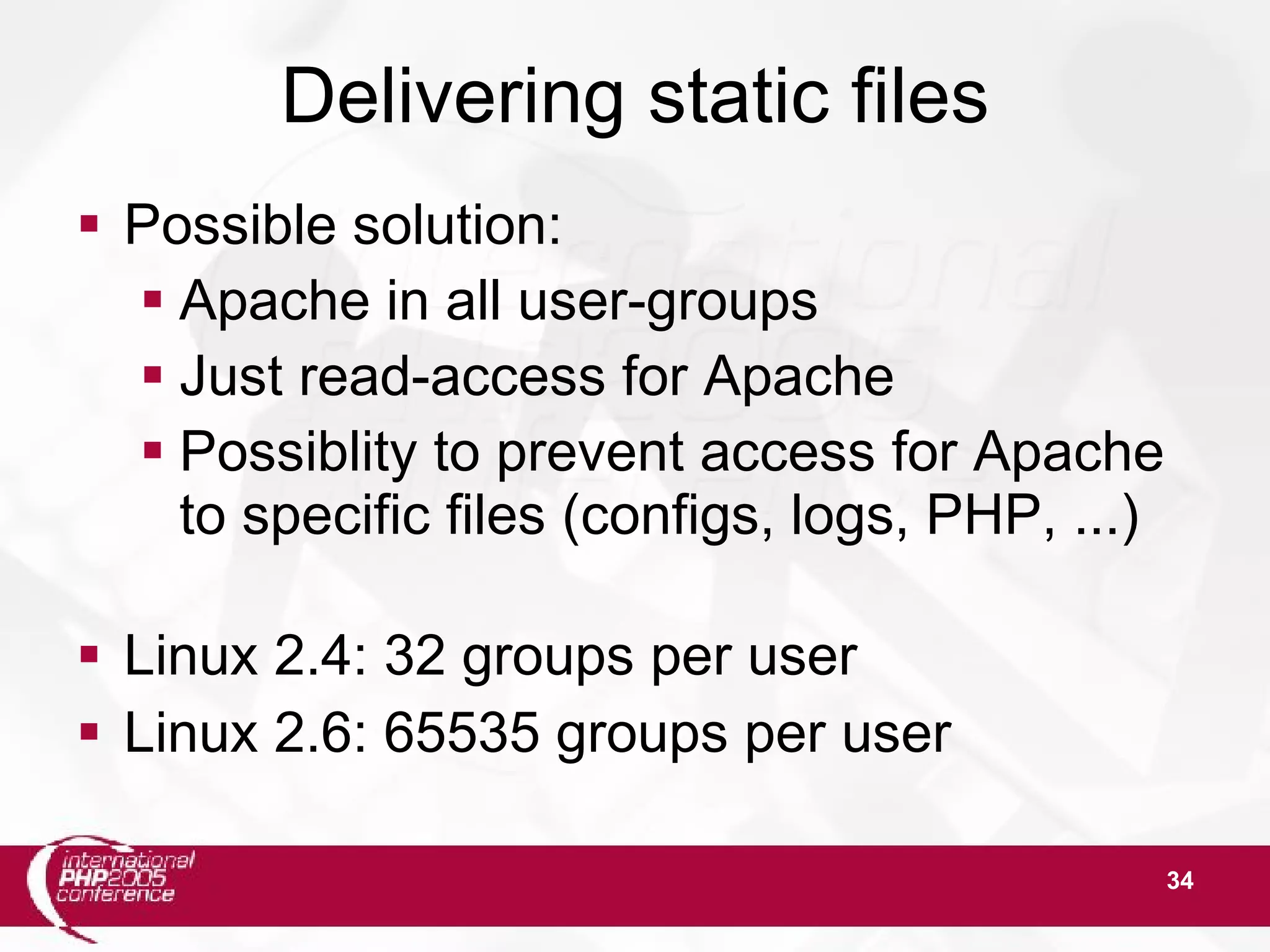 34 Delivering static files  Possible solution:  Apache in all user-groups  Just read-access for Apache  Possiblity to prevent access for Apache to specific files (configs, logs, PHP, ...)  Linux 2.4: 32 groups per user  Linux 2.6: 65535 groups per user 