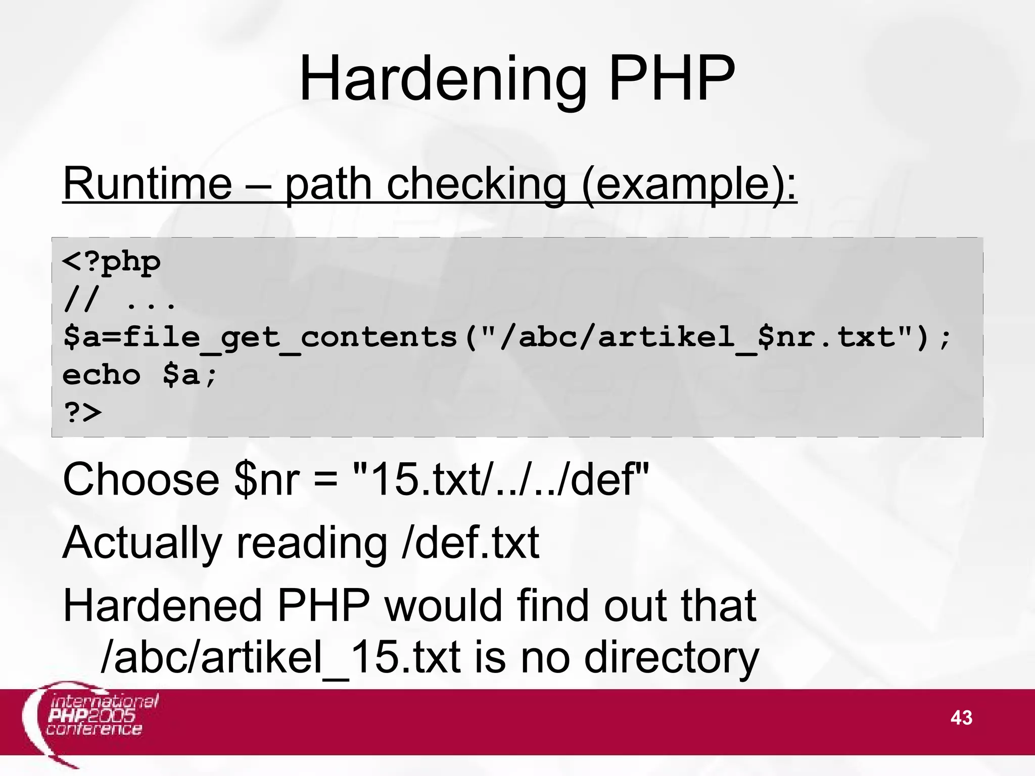 43 Hardening PHP Runtime – path checking (example): Choose $nr = "15.txt/../../def" Actually reading /def.txt Hardened PHP would find out that /abc/artikel_15.txt is no directory <?php // ... $a=file_get_contents("/abc/artikel_$nr.txt"); echo $a; ?> 