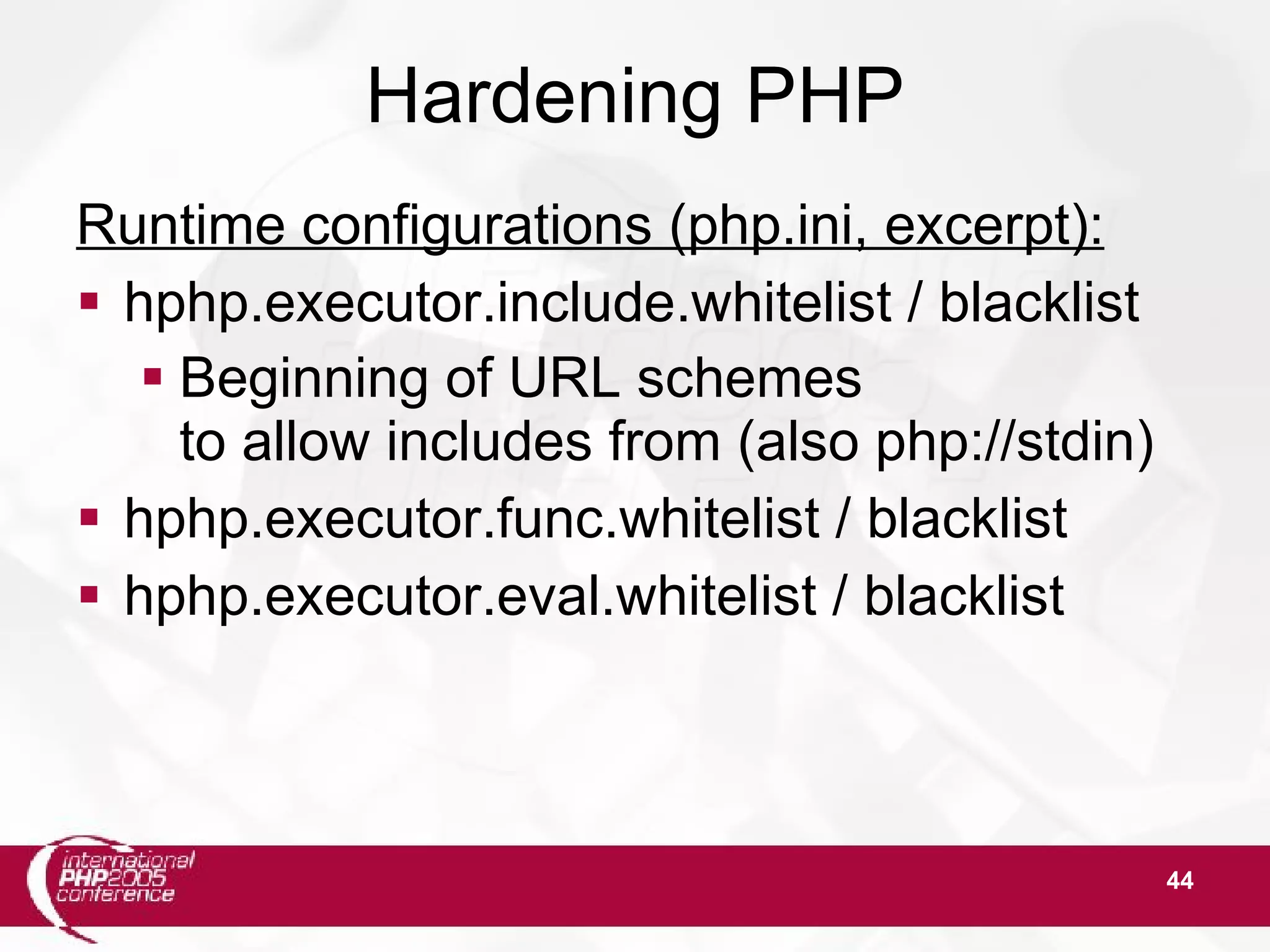 44 Hardening PHP Runtime configurations (php.ini, excerpt):  hphp.executor.include.whitelist / blacklist  Beginning of URL schemes to allow includes from (also php://stdin)  hphp.executor.func.whitelist / blacklist  hphp.executor.eval.whitelist / blacklist 