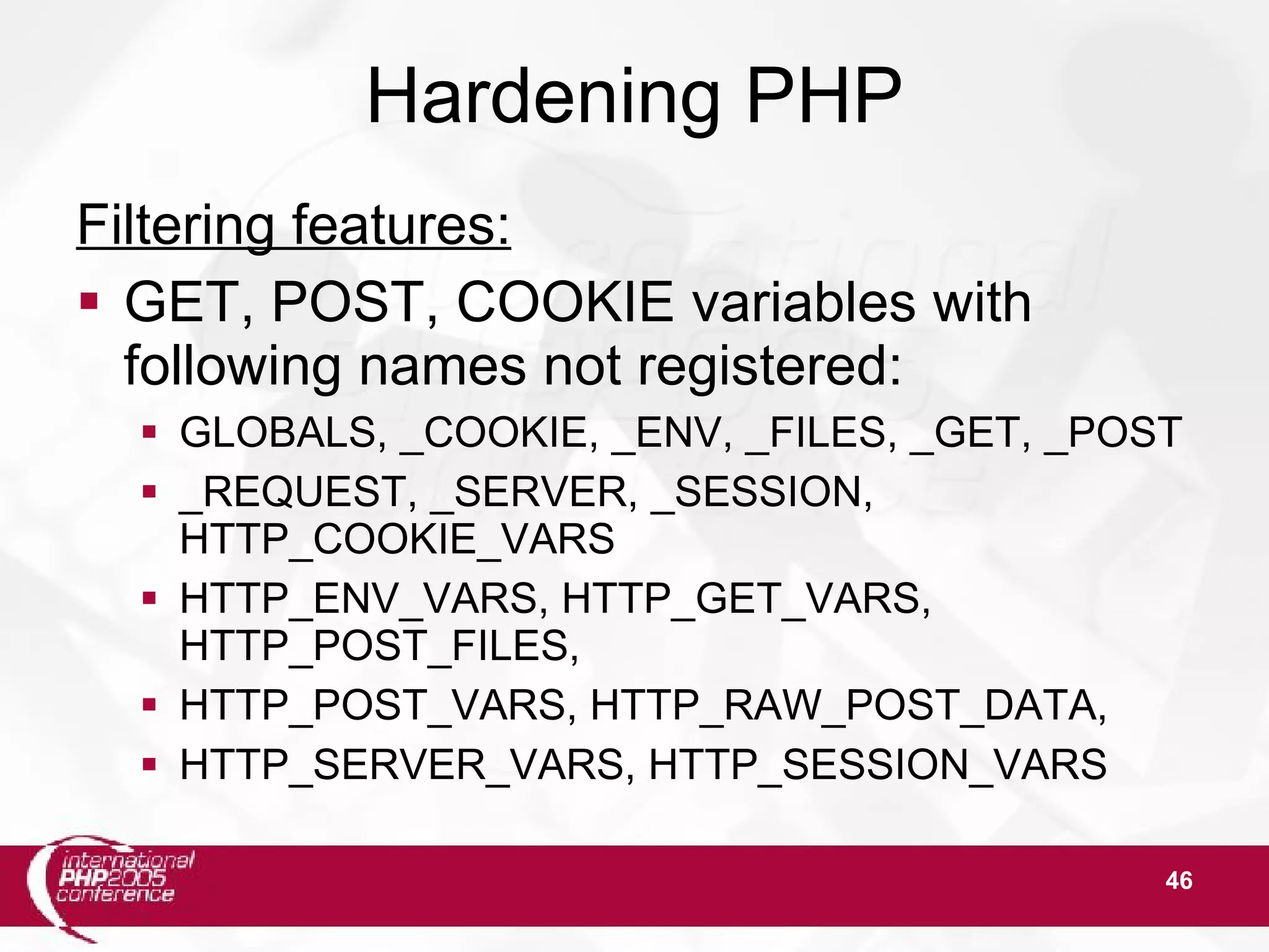 46 Hardening PHP Filtering features:  GET, POST, COOKIE variables with following names not registered:  GLOBALS, _COOKIE, _ENV, _FILES, _GET, _POST  _REQUEST, _SERVER, _SESSION, HTTP_COOKIE_VARS  HTTP_ENV_VARS, HTTP_GET_VARS, HTTP_POST_FILES,  HTTP_POST_VARS, HTTP_RAW_POST_DATA,  HTTP_SERVER_VARS, HTTP_SESSION_VARS 