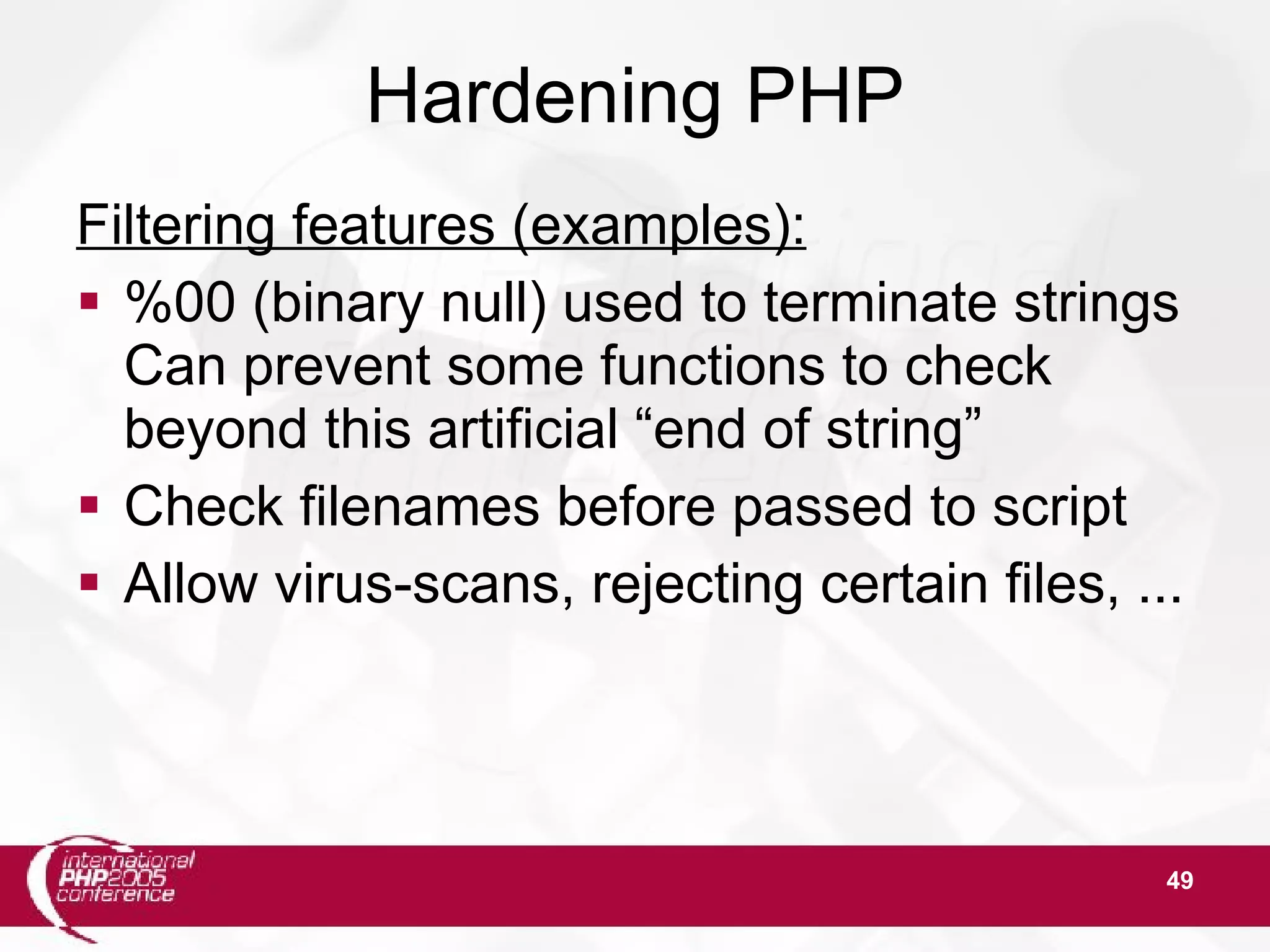 49 Hardening PHP Filtering features (examples):  %00 (binary null) used to terminate strings Can prevent some functions to check beyond this artificial “end of string”  Check filenames before passed to script  Allow virus-scans, rejecting certain files, ... 