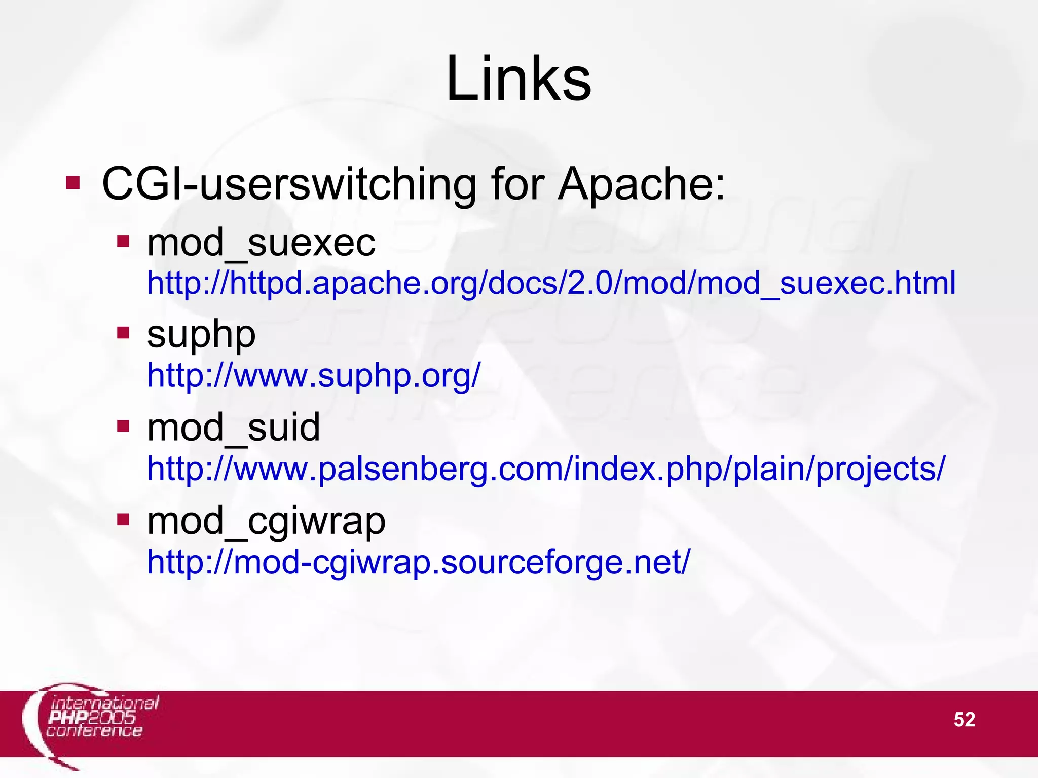 52 Links  CGI-userswitching for Apache:  mod_suexec http://httpd.apache.org/docs/2.0/mod/mod_suexec.html  suphp http://www.suphp.org/  mod_suid http://www.palsenberg.com/index.php/plain/projects/  mod_cgiwrap http://mod-cgiwrap.sourceforge.net/ 