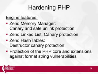 38
Hardening PHP
Engine features:
 Zend Memory Manager:
Canary and safe unlink protection
 Zend Linked List: Canary protection
 Zend HashTables:
Destructor canary protection
 Protection of the PHP core and extensions
against format string vulnerabilities
 