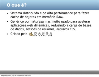 O que é?

       • Sistema distribuído e de alta performance para fazer
         cache de objetos em memória RAM.
       • Genérico por natureza mas muito usado para acelerar
         aplicações web dinâmicas, reduzindo a carga de bases
         de dados, sessões de usuários, arquivos CSS.
       • Criado pela




segunda-feira, 29 de novembro de 2010
 