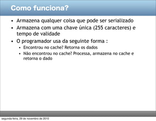 Como funciona?

       • Armazena qualquer coisa que pode ser serializado
       • Armazena com uma chave única (255 caracteres) e
         tempo de validade
       • O programador usa da seguinte forma :
             • Encontrou no cache? Retorna os dados
             • Não encontrou no cache? Processa, armazena no cache e
               retorna o dado




segunda-feira, 29 de novembro de 2010
 