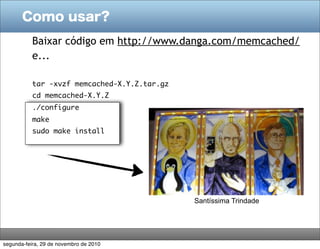 Como usar?
           Baixar código em http://www.danga.com/memcached/
           e...

           tar -xvzf memcached-X.Y.Z.tar.gz
           cd memcached-X.Y.Z
           ./configure
           make
           sudo make install




                                              Santíssima Trindade




segunda-feira, 29 de novembro de 2010
 