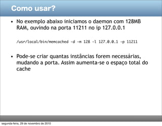 Como usar?

      • No exemplo abaixo iniciamos o daemon com 128MB
        RAM, ouvindo na porta 11211 no ip 127.0.0.1

           /usr/local/bin/memcached -d -m 128 -l 127.0.0.1 -p 11211



      • Pode-se criar quantas instâncias forem necessárias,
        mudando a porta. Assim aumenta-se o espaço total do
        cache




segunda-feira, 29 de novembro de 2010
 
