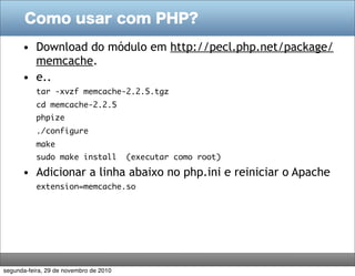 Como usar com PHP?

      • Download do módulo em http://pecl.php.net/package/
        memcache.
      • e..
           tar -xvzf memcache-2.2.5.tgz
           cd memcache-2.2.5
           phpize
           ./configure
           make
           sudo make install            (executar como root)

      • Adicionar a linha abaixo no php.ini e reiniciar o Apache
           extension=memcache.so




segunda-feira, 29 de novembro de 2010
 