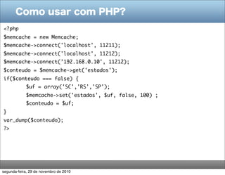 Como usar com PHP?
<?php
$memcache = new Memcache;
$memcache->connect('localhost', 11211);
$memcache->connect('localhost', 11212);
$memcache->connect(’192.168.0.10', 11212);
$conteudo = $memcache->get('estados');
if($conteudo === false) {
	           $uf = array('SC','RS','SP');
	           $memcache->set('estados', $uf, false, 100) ;
	           $conteudo = $uf;
}
var_dump($conteudo);
?>




segunda-feira, 29 de novembro de 2010
 