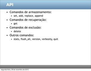 API

       • Comandos de armazenamento:
             • set, add, replace, append
       • Comandos de recuperação:
             • get
       • Comandos de exclusão:
             • delete
       • Outros comandos:
             • stats, flush_all, version, verbosity, quit




segunda-feira, 29 de novembro de 2010
 
