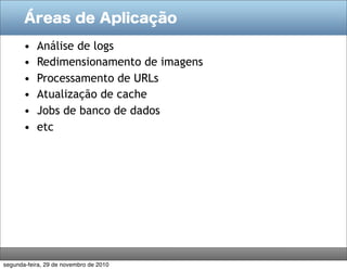 Áreas de Aplicação

       •   Análise de logs
       •   Redimensionamento de imagens
       •   Processamento de URLs
       •   Atualização de cache
       •   Jobs de banco de dados
       •   etc




segunda-feira, 29 de novembro de 2010
 