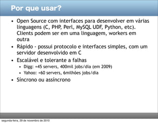 Por que usar?

       • Open Source com interfaces para desenvolver em várias
         linguagens (C, PHP, Perl, MySQL UDF, Python, etc).
         Clients podem ser em uma linguagem, workers em
         outra
       • Rápido - possui protocolo e interfaces simples, com um
         servidor desenvolvido em C
       • Escalável e tolerante a falhas
             • Digg: +45 servers, 400mil jobs/dia (em 2009)
             • Yahoo: +60 servers, 6milhões jobs/dia
       • Síncrono ou assíncrono




segunda-feira, 29 de novembro de 2010
 