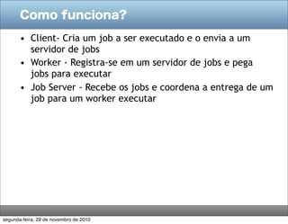 Como funciona?

       • Client- Cria um job a ser executado e o envia a um
         servidor de jobs
       • Worker - Registra-se em um servidor de jobs e pega
         jobs para executar
       • Job Server - Recebe os jobs e coordena a entrega de um
         job para um worker executar




segunda-feira, 29 de novembro de 2010
 
