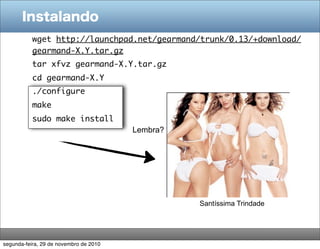 Instalando
           wget http://launchpad.net/gearmand/trunk/0.13/+download/
           gearmand-X.Y.tar.gz
           tar xfvz gearmand-X.Y.tar.gz
           cd gearmand-X.Y
           ./configure
           make
           sudo make install
                                        Lembra?




                                                  Santíssima Trindade




segunda-feira, 29 de novembro de 2010
 