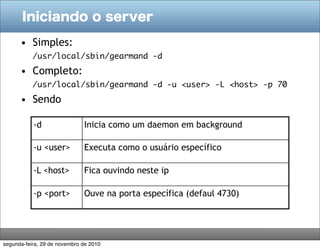 Iniciando o server

      • Simples:
           /usr/local/sbin/gearmand -d
      • Completo:
           /usr/local/sbin/gearmand -d -u <user> -L <host> -p 70
      • Sendo

           -d                 Inicia como um daemon em background

           -u <user>          Executa como o usuário específico

           -L <host>          Fica ouvindo neste ip

           -p <port>          Ouve na porta específica (defaul 4730)




segunda-feira, 29 de novembro de 2010
 